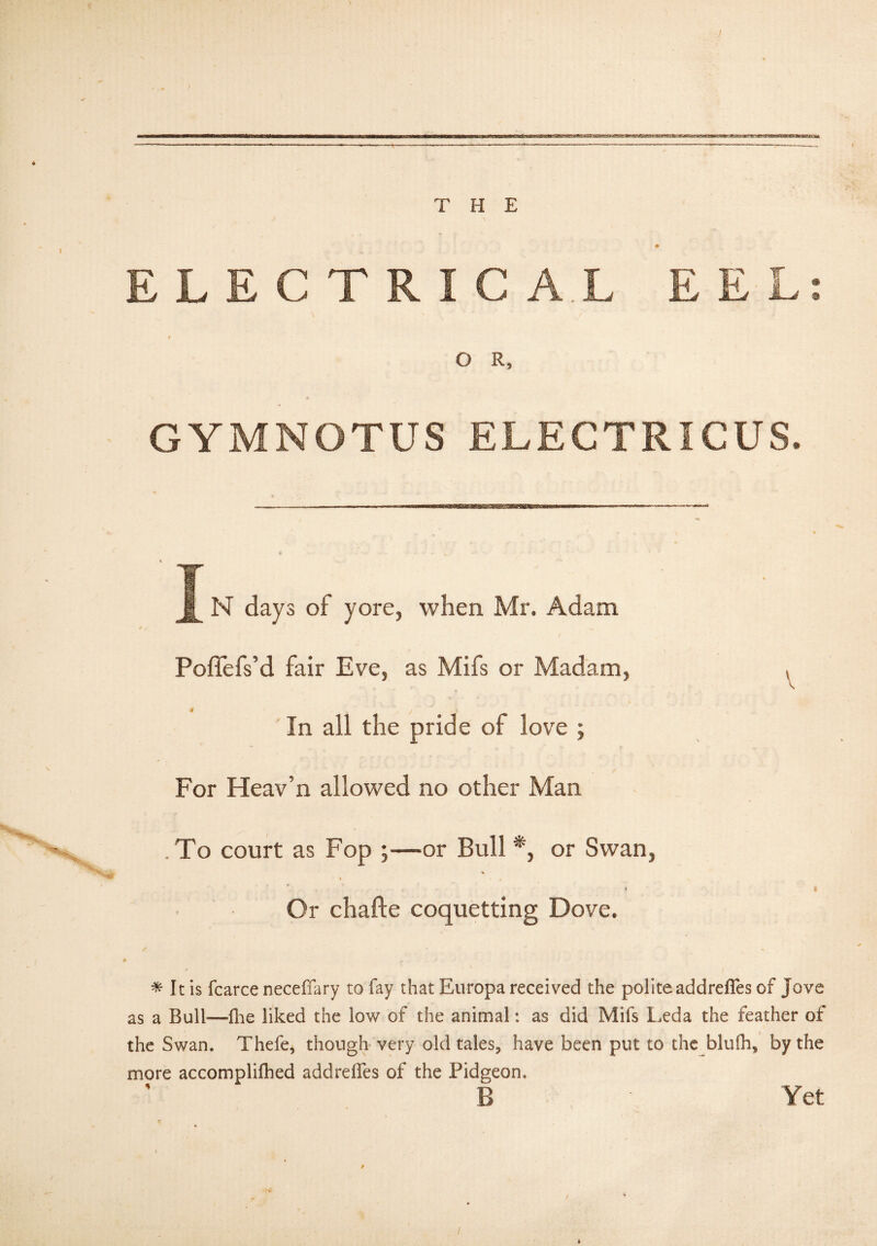 THE t ELECTRIC A.L EEL: s O R, GYMNOTUS ELECTRICUS. X N days of yore, when Mr. Adam Poflefs’d fair Eve, as Mifs or Madam, In all the pride of love ; For Heav’n allowed no other Man .To court as Fop ;—or Bull *, or Swan, % • * Or chafte coquetting Dove. V i # It is fcarce neceffary to fay that Europa received the polite addrefles of Jove as a Bull—fhe liked the low of the animal: as did Mifs Leda the feather of the Swan. Thefe, though very old tales, have been put to the blufh, by the more accomplifhed addreifes of the Pidgeon, Yet