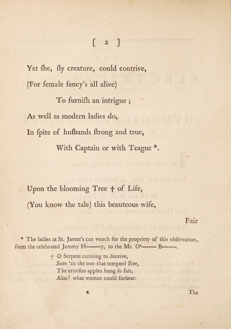 Yet flie, fly creature, could contrive, (For female fancy’s all alive) To furnifh an intrigue ; As well as modem ladies do. In fpite of hufbands ftrong and true, With Captain or with Teague *. Upon the blooming Tree ■f of Life, (You know the tale) this beauteous wife, Fair * The ladies at St. James’s can vouch for the propriety of this obfervation, from the celebrated Jemmy H«—*-y, to the Mr. Oe-- B— + O Serpent cunning to deceive. Sure ’tis the tree that tempted Eve, The crimfon apples hung fo fair, Alas ! what woman could forbear.