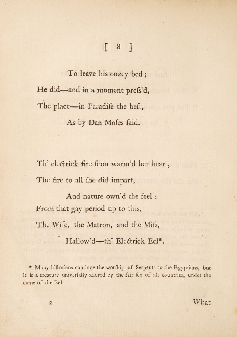 To leave his oozey bed ; He did—and in a moment prefs’d, The place—in Paradife the bell, J As by Dan Mofes faid. Th’ eledtrick fire foon warm’d her heart, The fire to all fhe did impart, And nature own’d the feel : From that gay period up to this, The Wife, the Matron, and the Mifs, Hallow’d—th’ Ele&rick Eel*. * Many hiftorians continue the worfhip of Serpents to the Egyptians, but it is a creature univerfally adored by the fair fex of all countries, under the name of the Eel.