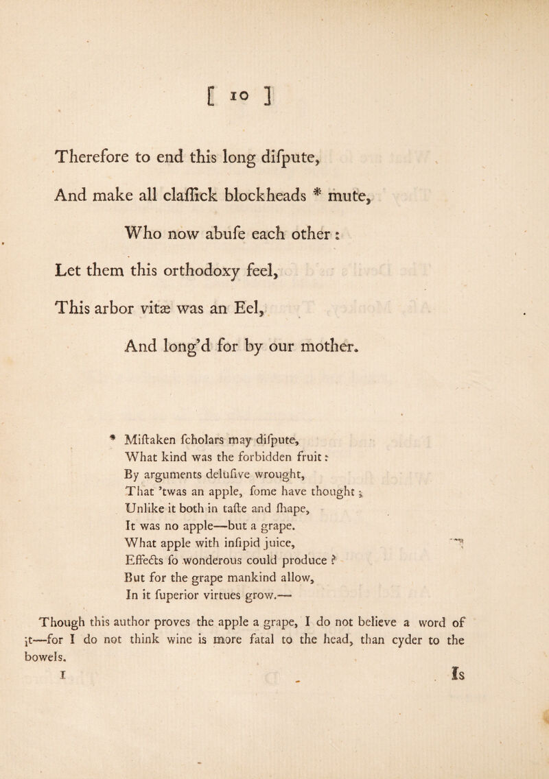 V. C 10 1 Therefore to end this long difpute, And make all claftick blockheads * mute, Who now abufe each other : Let them this orthodoxy feel. This arbor vitas was an Eel, And long’d for by our mother. * Miftaken fcholars may difpute. What kind was the forbidden fruit r By arguments delufive wrought. That 5twas an apple, fome have thought * Unlike it both in tafte and fhape. It was no apple—but a grape. What apple with infipid juice, ^ Effe&s fo wonderous could produce But for the grape mankind allow. In it fuperior virtues grow.— Though this author proves the apple a grape, I do not believe a word of it—for I do not think wine is more fatal to the head, than cyder to the bowels.