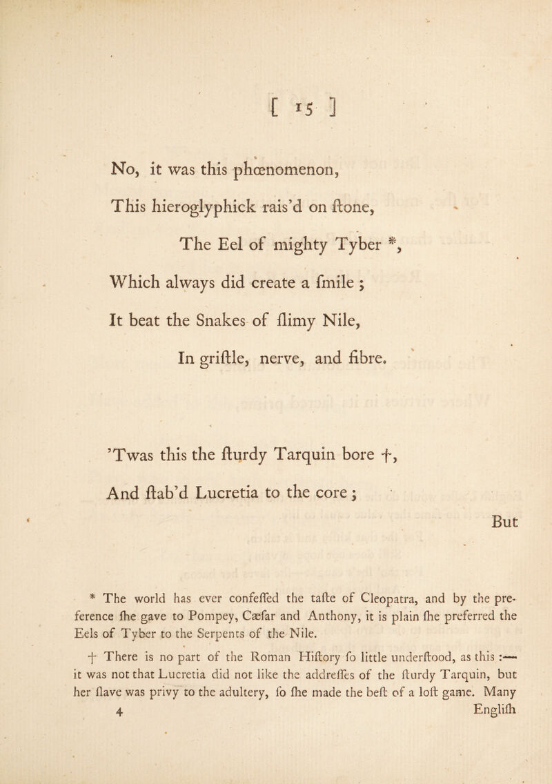 [ -5 ] No, it was this phoenomenon, This hieroglyphick rais’d on done, The Eel of mighty Tyber *, Which always did create a fmile ; It beat the Snakes of Hi my Nile, In griftle, nerve, and fibre. ’Twas this the fturdy Tarquin bore fi, And ftab’d Lucretia to the core; But * The world has ever confeffed the tafte of Cleopatra, and by the pre¬ ference fhe gave to Pompey, Caefar and Anthony, it is plain fhe preferred the Eels of Tyber to the Serpents of the Nile. * ■f There is no part of the Roman Hiftory fo little underftood, as this :— it was not that Lucretia did not like the addrefles of the fturdy Tarquin, but her Have was privy to the adultery, fo fhe made the beft of a loft game. Many