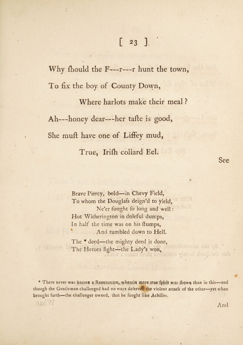 Why fhould the F—r—r hunt the town, To fix the boy of County Down, Where harlots make their meal ? Ah—honey dear—her tafle is good, She muft have one of Liffey mud, True, Irifh coliard Eel. See Brave Piercy, bold—in Chevy Field, To whom the Douglafs deign’d to yield, Ne’er fought fo long and well: Hot Witherington in doleful dumps, in half the time was on his flumps. And tumbled down to Hell. The * deed—the mighty deed is done, * The Heroes fight—the Lady’s won. * There never was known a Rencountre, wherein more true fipirit was fhown than in this-—and though the Gentleman challenged had no ways defervdtl the violent attack of the other—yet when brought forth—the challenger owned, that he fought like Achilles. And