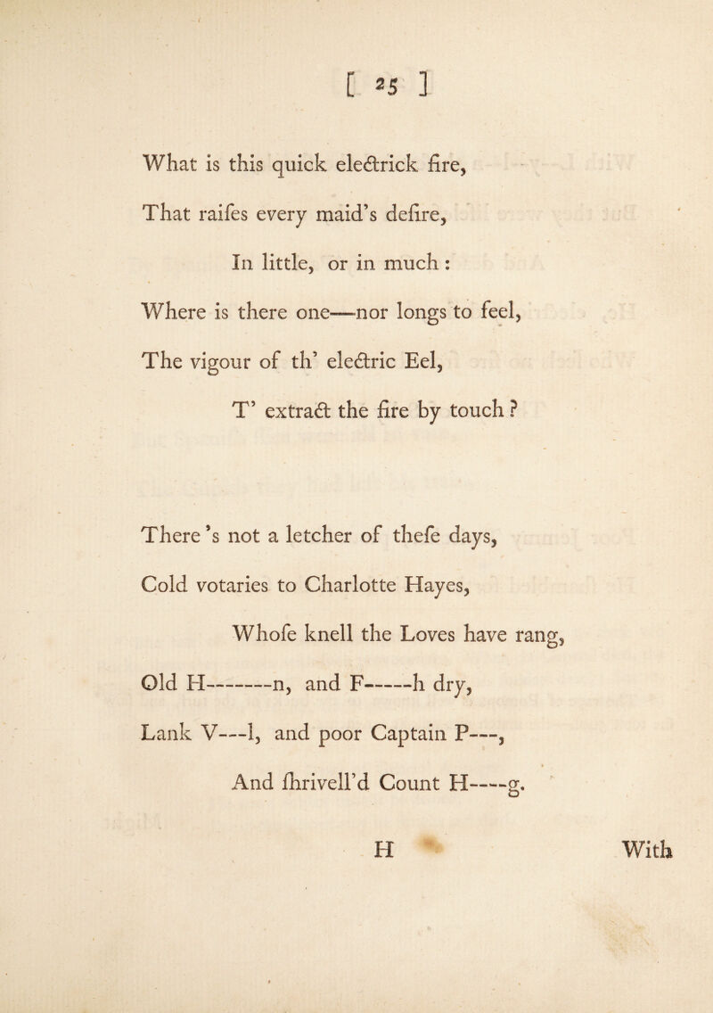 [ »5 ] What is this quick eledtrick fire, That raifes every maid’s defire, In little, or in much : * Where is there one—nor longs to feel, The vigour of th’ eledtric Eel, T’ extradt the fire by touch ? There’s not a letcher of thefe days, Cold votaries to Charlotte Hayes, Whofe knell the Loves have rang, Old FI-n, and F-h dry, Lank V—1, and poor Captain P—, a And fhrivell’d Count H-g. H With