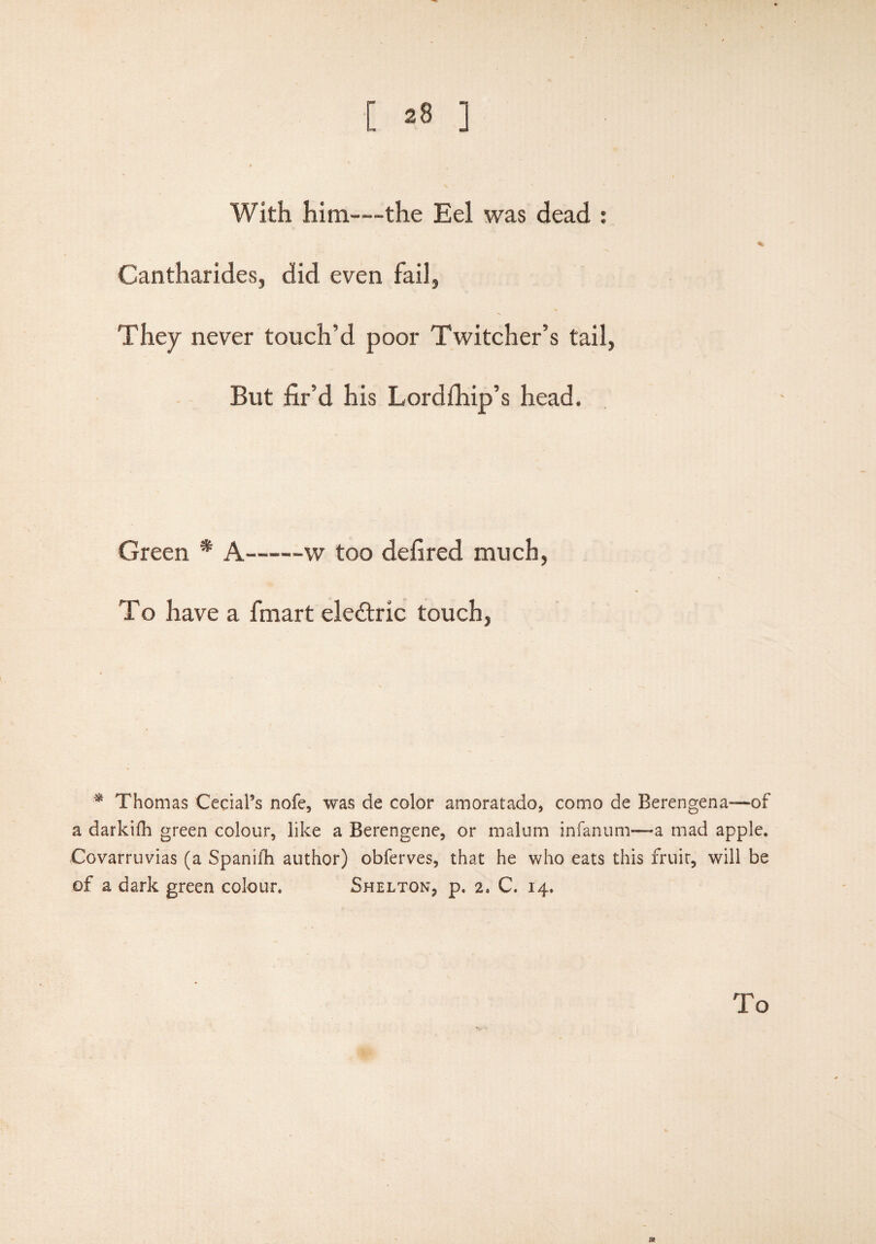 With him—-the Eel was dead : Cantharides, did even fail, They never touch’d poor Twitcher’s tail, But fir’d his Lordihip’s head. Green * A——w too defired much, To have a fmart eledtric touch, * Thomas Cecial’s nofe, was de color amoratado, como de Berengena—of a darkifh green colour, like a Berengene, or malum infanum—a mad apple. Covarruvias (a Spanilh author) obferves, that he who eats this fruit, will be of a dark green colour. Shelton, p, 2. C. 14. V To