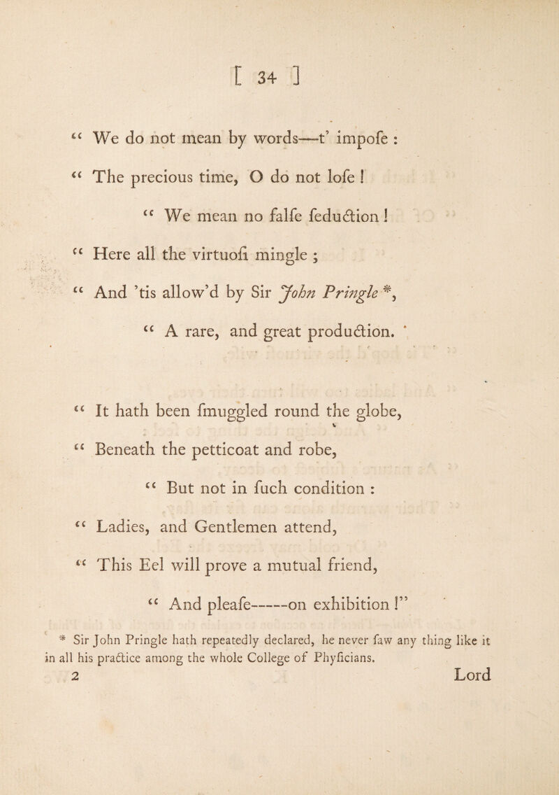 t£ We do not mean by words—-t’ impofe : 4{ The precious time, O do not lofe ! u We mean no falfe feduCtion ! u Here all the virtuoil mingle ; “ And ’tis allow’d by Sir John Pringle *, u A rare, and great production. “ it hath been fmuggled round the globe, v Cl Beneath the petticoat and robe, “ But not in fuch condition : “ Ladies, and Gentlemen attend, “ This Eel will prove a mutual friend, t£ And pleafe-on exhibition !” * Sir John Pringle hath repeatedly declared, he never faw any thing like it in all his practice among the whole College of Phyficians. 2 Lord