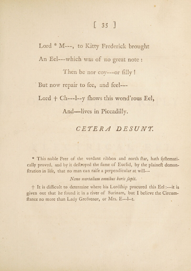 Lord * M—, to Kitty Frederick brought An Eel—which was of no great note : Then be nor coy—or filly ! But now repair to fee, and feel— Lord d* Ch—1—y fhows this wond’rous Eel, And—lives in Piccadilly, CETERA DESUNT. * This noble Peer of the verdant ribbon and north dar, hath fydemath cally proved, and by it dedroyed the fame of Euclid, by the plained demon- dration in life, that no man can raife a perpendicular at will— Nemo mortalium omnibus horis fapit. -f* It is difficult to determine where his Lordffiip procured this Eel:—it is given out that he found it in a river of Surinam, but I believe the Circum- dance no more than Lady Grofvenor, or Mrs. E—1~t.