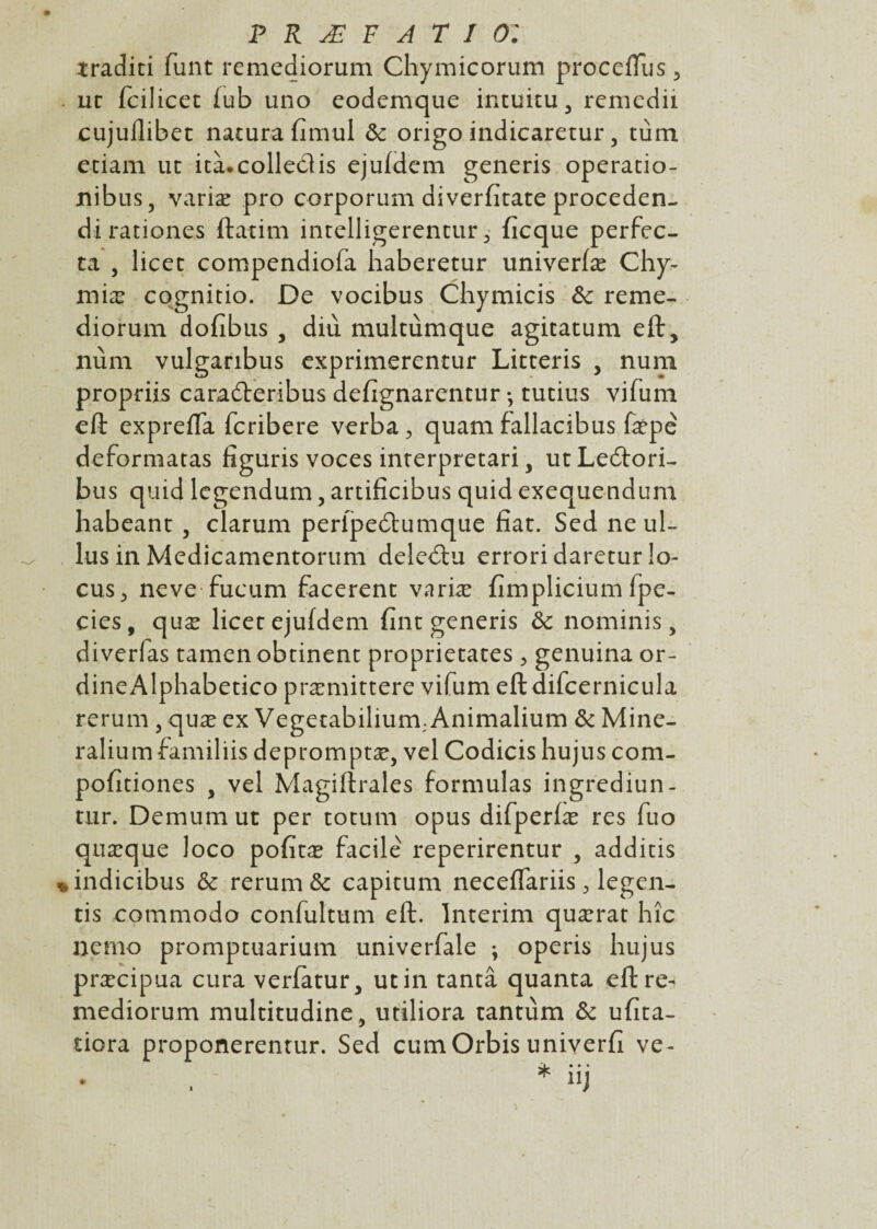 traditi funt remediorum Chymicorum proceflus 5 uc fcilicet fub uno eodemque intuitu 3 remedii cujuflibet natura fimul ôc origo indicaretur, tùm etiam uc ità.colledis ejufdem generis operatio- nibus, variæ pro corporum diverfitate proceden- di rationes ftatim intelligerentur 3 ficque perfec- ta 5 licec compendiofa haberetur univerfæ Chy- miæ cognitio. De vocibus Chymicis ôc reme¬ diorum dofibus , diù multùmque agicatum eft, nùm vulganbus exprimerentur Litceris , num propriis caradteribus defignarentur • tutius vifum eft expreffa fcribere verba, quam fallacibus fæpé deformatas figuris voces interpretari, utLecftori- bus quid lcgendum, artifîcibus quid exequendum habeant, clarum peripedtumque fiat. Sed ne ul- lus in Medicamentorum deledtu errori daretur lo¬ cus, neve fucum facerent variæ fimplicium fpe- eies , quæ licec ejufdem fint generis ôc nominis, diverfas tamen obtinenc proprietaces , genuina or- dineAlphabetico præmittere vifum eftdifcernicula rerum , quæ ex Vegetabilium. Animalium ôc Mine- ralium familiis depromptæ, vel Codicis hujus com- pofitiones , vel Magiftrales formulas ingrediun- tur. Demum ut per totum opus difperlæ res fuo quæque loco pofitæ facile reperirentur , addicis *indicibus ôc rerum & capicum neceffariis , legen- tis commodo confultum eft. Intérim quærat hîc nemo prompcuarium univerfale *, operis hujus præcipua cura verfatur, ut in tanta quanta eft re¬ mediorum multitudine, utiliora tantum ôc ufita- tiora proponerentur. Sed cumOrbis univerfi ve- * iij