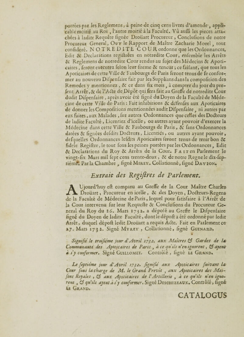 porrées par les Reglcmcns , à peine de cinq cens livres d’amende , appli¬ cable moitié au Roi , l’aune moitié à la Faculté. Vû aufli les pièces atta¬ chées à ladite Requête (ignée Droüart Procureur , Conclufîons de notre Procureur General, Ouy le Rapport de Maître Zacharie Morel, tout confideré. NOTRE DITE COUR ordonne que les Ordonnances, Edit te Déclarations regiftrées en notredite Cour, enfemble les Arrêts- te Reglemens de notredite Cour rendus au fujet des Médecins & Apoti- caires , feront executez félon leur forme te teneur ; ce fartant, que tous les Apoticaircs de cette Ville & Faubourgs de Paris feront tenus de feconfor-, mer au nouveau Dilpenfaire fait par les Supplians dans la compofition des Remedes y mentionnez , te ce dans (ix mois, à compter du jour du pre- fent Arrêt ,& de l’Aéfe de Dépôt qui fera fait au Greffe de notredite Cour dudit Difpenfaire , après avoir été ligné du Doyen delà Faculté de Méde¬ cine de cette Ville de Paris: Fait inhibitions te défenfes aux Apoticaires de donner les Compoficions mentionnées audit Difpenfaire, ni autres par eux faites, aux Malades ,fur autres Ordonnances que celles desDo&eurs de ladite Faculté , Licenriez d’icelle, ou autres ayant pouvoir d’exercer la Médecine dans cette Ville te Faubourgs de Paris,, te fans Ordonnances datées te (ignées defdits Do&eurs, Licentiés, ou autres ayant pouvoir, defquelles Ordonnances lefdits Apoticaires feront tenus de tenir bon tC fidele Regiftre, le tout fous les peines portées par les Ordonnances, Edit te Déclarations du Roy te Arrêts de la Cour. F a i t en Parlement le vingt-(ix Mars mil fept cens trente-deux , te de notre Régné le dix-fep- tiém£, Parla Chambre , (igné Mirey. Collationné, (igné Davion* Extrait des Regïfires de Parlement* AUjourd’huy eft comparu au Greffe de la Cour Maître Charles Droüart, Procureur en icelle , te des Doyen , Do&eurs-Regens de la Faculté de Médecine de Paris, lequel pour fatisfaire à l’Arrêt de la Cour intervenu fur leur Requefte te Conclu (ions du Procureur Ge¬ neral du Roy du 2 6. Mars 1732. a dépofé au Greffe le Difpenlaire ligné du Doyen de ladite Faculté, dont le déport a été ordonné par ledit Arrêt, duquel déport ledit Droiiart a requis Aéte. Fait en Parlement ce 27. Mars 1732. Signé Myrey , Collationné, ligné Guen-ard. 4 Signifie le tr 01 fié me jour d'Avril 1732. aux Maîtres & Gardes de la Communauté des Apoticaires de Pans , à ce qu'ils n en ignorent, agent à s y conformer. Signé Guillomet. Contrôlé , (igné le Gr and. Le feptiéme jour d'Avril 17sa. fgmfié aux Apoticaires fuivant la Cour fous la charge de M. le Grand Prévôt > aux Apoticaires des Mai- fons Royales , tS aux Apoticaires de /’Artillerie , d ce qu'ils n'en igno¬ rent , qu'ils agent a s'y conformer. Signé Deschizeaux. Contrôlé, (igné iE Grand. CATALOGUS