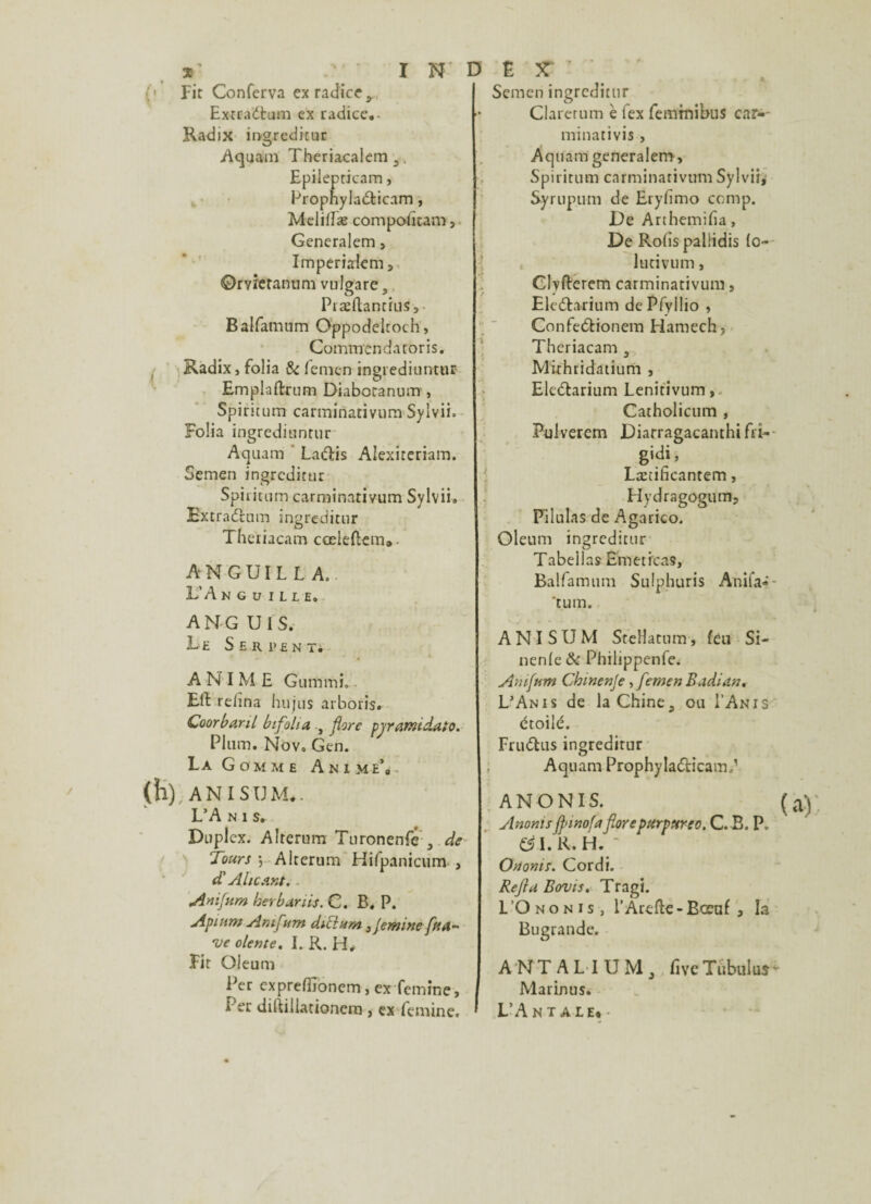 (• Fit Conferva ex radier, Extraéfcum ex radice.- Radix ingreditur Aquam Theriacalem 3, Epilepticam, Propnylaéticnm, Melilfæ compoütam, Generalem, Imperialem, ©rvzetanum vulgare, Præftantius, Balfamum Oppodeltoch, Commendatoris. , Radix, folia & fenien ingrediuntur Emplaftrum Diabotanum , Spiritum carminativum Sylvii. Folia ingrediuntur Aquam Laétis Aiexiteriam. Semen ingredirur Spiritum carminativum Sylvii. Extraéltim ingreditnr Theriacam cœleftem». ANGUILLA. L’A NGUILLE. ANG U I S. Le Serpent. A N I M E Gummi.. Eft relina hujus arboris. Coorba.nL bifolia , flore pjramdalo. Plum. Nov. Gen. La Gomme Anime*» (h), ANISUM». L’A n i s. Dupl ex. Alrerum Turonenfe 3 de Tours •, Alterum Hifpanicum , dL Aïicant.. Anifum ber bar ils. C. B. P. Apinm Amf<m d.uium 3jemine faa- ve olente. I. R. H, Fit Oleu ni ; Per expreffionem, ex femine, I i er dilîillationem , ex femine, • Semen ingreditnr Clarerum è fex femrnibus car«- minativis, Aquam generalem, Spiritum carminativum Sylvii, Syrupum de Eryfimo comp. De Arthemifia, De Ro(is palüdis (o- lutivum, Clyfterem carminativum, Eleélarium dePfyllio , Confeélionem Harnech, Theriacam s Mithridatium , Eleélarium Lenitivum, Catholicum , Pulverem Diarragacanthi fri- gidi, Læîificantem, Hydragogum, Pilulas de Agarico. Oleum ingreditnr Tabellas Èmetrcas, Balfamum Sulphuris Anifa* 'tum. ANISUM SteHatum, feu Si- nenfe & Philippenfe. Amftim Cbmenje, femen Badian. L’An i s de la Chine a ou I’Anis étoilé. Fruétus ingreditur Aquam Prophylaéticam/ ANONIS. Anonisffnnofaforepurpureo. C. B. P„ & I. R. H. Ortoms. Cordi. Refia Bovis. Tragi. I’Ononis, l’Arefte-Bceaf , la Bugrande. A NT A HUM, five Tùbulus Marinus. L’A N T A LE»