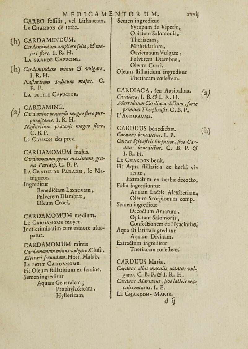 CARBO foflîlis , vel Lit haut rax. Le Charbon de terre. CARDAMINDUM. Cardamindum amphore folioté ma¬ jor i flore. I. R. H. La grande Capucine. Cardamindum minus & vulgare, I. R. H. INalîurtium lndicum ma jus. C. B. P. La petite Capucine. CARDAMINE. Cardamine pratenfls magno flore pur- purafcente. I. R. H. JVaflurtsum pratenfle magno flore. C. B. P. Le Cresson des prez. k . CARDAMOMUM majus. Cardamomum genus maximum, gra¬ va Varidifi. C. B. P. La Graine de Paradis , le Ma- niguete. Ingreditur Benedidam Laxativam > Pulverem Diambræ, Oleum Croci, CARDAMOMUM medium. Le Cardamome moyen. Indifcriminatim cum minore uhir- patur. CARDAMOMUM minus Cardamomum minus vulgare .Clufii. Elettari fecundum.Yiou. Malabo Le petit Cardamome. Fit Oleum ftillatitium ex femme, gemen ingreditur Aquam Generalem s Prophyladicam > jByftericarm Semen ingreditur Syrupum de Vipetis» Opiatam Salomonis, Theriacam, Mithridatium, Orvietanum Vulgare, Pulverem Diambræ, Oleum Croci. Oleum ftillatitium ingreditur Theriacam cceleftem. CARDIACA, (eu Agripalmaa Cardiaca. I. B. & I. R. H. Afarrubium Cardiaca diclum, forte primnm TheophraJH. C. B. P. L’Agripaume. CARDUUS benedidus. Car du u s benediüus. I, B. Cnicus Sylveflns birfutior ,five Car- duus benedittus. C. B. P. £? I. R. H. Le Çhardon benst. Fit Aqua ftillatitia ex herbâ vi- rente, Extradum ex herbædecodo. Folia ingrediuntur Aquam Ladis Alcxiteriam, Oleum Scorpionum comp. Semen ingreditur Decodum Araarum, Opiatam Salomonis, Confedionem de Hyacinthe Aqua ftillatitia ingreditur Aquam Divinam. Extradum ingreditur Theriacam cœleftem. CARDUUS Mariæ. Carduus albis maculis notatus vuU garis. C. B. P. & I. R. H. Carduus Marianus ,five Uclas ma« eu lis notatus. I. B. Le CftARDON- Marie.