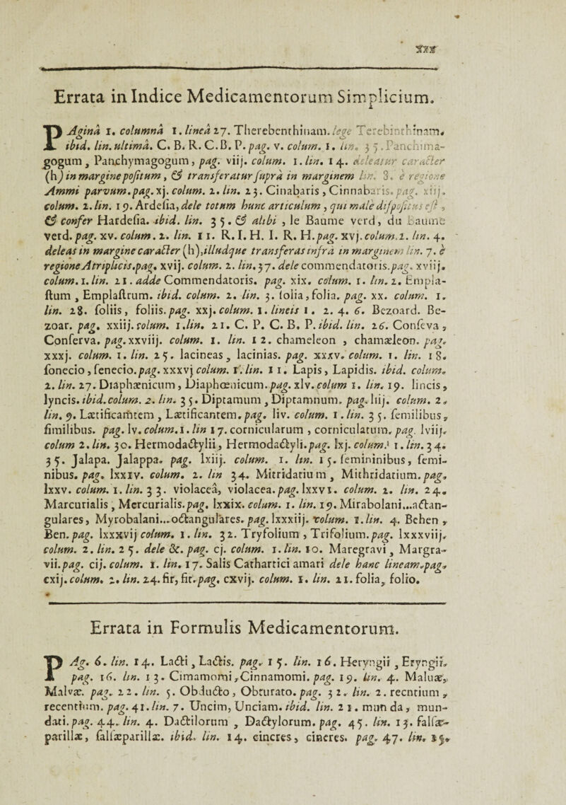 PAgind i. cohimnd I. lined 27. Therebcnthinam./fg<? Terebinthînam. tbtd. lin. ultimd. C. B. R. C.B. P. pag. v. colum. 1. Un. 5 5.Panchima- gogum, Patuchymagogum, pag. viij. colum. 1 Ain. 14. deleatur carafter (hJ in marginepoftum, CS transfer aturfuprd in marginem lin. 3. e regione Ammi parvum.pag.*]. colum. 2. hn. 13. Cinabarîs , Cinnabaris.pag. xiij. colum. 2.. lin. 19. Arddîa, de le totttm hune articulum , quimale difpojîtus ejl, Ç3 confer Hardefia. ibid. lin. 35.^ alibi , le Baume verd, du Baume vetd.pag. xv. colum. 2.. lin. 11. R. I. H. I. R. H .pag. xvj. colum. 1. lin. 4. de le as tn margine caratter (h), illudque tr ans fer as infra m marginem lin. 7. c regione Atnphcis.pag. xvij. colum. 2. Un.57. delecommçndMons.pag. xviij. colum. i.lin. 11. adde Commendatoris. pag. xix. colum. 1. lin. 1. Bmpla- ftum , Emplaflrum. ibid. colum. 1. lin. 3. folia,folia, pag. xx. colum. 1. lin. 18. foliis, {o\\\s.pag. colum. \. lineis 1. 2.4. 6. Bezoard. Be- zoar. pag. xxiij. colum. i.lin. 21. C. P. C. B. P .ibid. lin. 2 6. Confeva , Conferva. pag.xxvu']. colum. 1. lin. i2.chameleon , chamæleon. pag. xxxj. colum. z.lin. 25. lacineas, lacinias. pag. xxxv. colum. 1. lin. 18. fonecio, fenecxo.pag. xxxvj colum. f.lin. 1 1. Lapis, Lapidis. ibid. colum. 1. lin. 27. Diaphænicum, Diaphænicum.xU. colum 1. lin. 19. lineis * lyncis. ibid.colum. 2. lin. 3 5. Diptamum , Diptamnum» pag. liij. colum. 2* lin. 9. Lætificarntem , Lætificantem.png. liv. colum. 1. lin. 3 5. femilibus, fïmilibus. pag. lv. colum. i. lin 17. cornicularum , corniculaturo, pag. lviijr colum 2.lin. 3c. Hermoda&ylii, Hermoda&yli.^jr. îx) .colum} 1. lin. 34. 35. Jalapa. Jalappa. pag. lxiij. colum. 1. lin. 1 5. femininibus, femi- nibus. pag. Ixxiv. colum. 2. lin 34. Mitridatium, Mithridatium. lxxv. colum. 1. lin. 3 3. violaceâ, violacea.p^. Ixxvx. colum. 2. lin. 24. Marcurialis, Mcrcurialis.Ixxix. colum. 1. lin. 19. Mirabolani...a<ftan- gulares, MyrobalanL.o&angulares. pag. lxxxiij. xolum. t.lin. 4. Behen y Ben. pag. Ixxxvi ') colum. 1 .lin. 3 2. Try folium , T ri folium, pag. Ixxxviij. colum. 2. lin. 2 5. dele ôc. pag. cj. colum. i.hn. 10. Maregravi s Margra- vii.pag. cij. colum. 1. lin. 17. Salis Cathartici amari dele hanc lineam.pag* exi). colum. 2* hn. 24. fif, ht.pag. cxvij. colum. 1. lin. 21. folia, folio. # Errata in Formulis Medicamentorum. PAg. 6. lin. 14. La<5ti, La&is. pag.- 1 5» tin. 16. Heryngii, EryngiL pag. 16. lin. 1 3. CimamomiyCinnamomi. pag. 19. Un. 4. Maluæ* Malvæ. pag.. 22. lin. 3. Obduâlo, Obrurato.pag. 32. hn. 2. reenrium * recentium. pag. 41. lin. 7. Uncim, Unciam. ibid. lin. 2 1. mun da, mun- dati.pag. 44,hn. 4. Dadtilorum , Da&ylorum. pag. 45. lin. 13. falfæ- parillæ, falfæparilla:. ibieL lin. 14. cincres, ciaeres. pag. 47. hn.