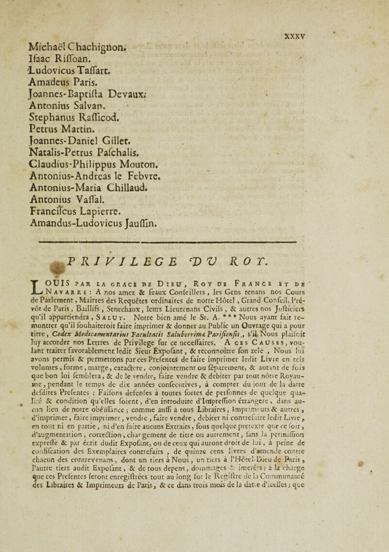 Michael Chachignon. Ifaac RilToan. 'Ludovicus TafTart. Amadeus Paris. Joannes-Baptifta Devaux; Antonius Saivan. Stephanus Raflicod. Petrus Martin. Joannes-Daniel Gillet. Natalis-Petrus Pafchalis. CJaudius-Philippus Mouton. Antonius-Andreas le Febvre. Antonius-Maria Chillaud. Antonius Vaflal. Franciîcus Lapierre. Amandus-Ludovicus Jauflln. PRIVILEGE CV V ROT. 4P LOUIS PAR IA G RACÉ RE D IEÜ, ROY DE FrANCE ET DE Navarre : A nos amez & féaux Confeillers , les Gens tenans nos Cours de Parlement, Maîtres des Requêtes ordinaires de notre Hôtel , Grand Confcil, Pré¬ vôt de Paris, Baillifs , Sénéchaux, leurs Lieutenans Civils, & autres nos J u (liciers qu’il appartiendra , Salut. Notre bien amé le Sr. A. *** Nous ayant fait re¬ montrer qu’il fouhaiteroit faire imprimer & donner au Public un Ouvrage qui a pour titre, Codex Medtccimentarius Fackltatis Salubtrrim& Parifienfis., s’il Nous plaifoic luy accorder nos Lettres de Privilège fur ce necellàires. A ces Causes, vou¬ lant ttaiter favorablement ledit Sieur Expofant, & reconnoître fon zele , Nous lui avons permis & permettons par ces Prefentes défaire imprimer ledit Livre en tels volumes , forme, marge, caraclcre, conjointement ou féparement, & autant de fois que bon lui femblera, & de le vendre, faire vendre & débiter par tout nôtie Royau¬ me, pendant !e temps de dix années confecutives, à compter du jour de la datte defdires Prefentes : Fai(ons defenfes à toutes fortes de peribnnes de quelque qua¬ lité Sc. condition qu’elles foienc, d’en introduire d’Irrtprelïïon étrangère, dans au¬ cun lieu de notre obetifance ; comme auffi a tous Libraires, Imprimeurs & autres , d’imprimer, faire imprimer, vendre , faire vendre , débiter ni contrefaire ledit Livre > en tout ni en partie, ni d’en faire aucuns Extraits, fous quelque prétexté que ce (oit, d’augmentation, eorreélion, chargement de titre ou autrement, fans la permifiîon exprede & par écrit dudit Expofant, ou de ceux qui auront droit de lui, à peine de confifcation des Exemplaires contrefaits , de quinze cens livres d’»mende contre chacun des contrevenans , dont un tiers à Nous , un tiers à l’Hôtel-Dieu de Paris, l’autre tiers audit Expofant, & de tous dépens, dommages ê. intérêts; à la charge que ces Prdèntcs feront cnregifhées tout au long fur le llcgilire cle la Communauté des Libraires & Imprimeurs de Paris, & ce dans trois mois de la datte d’ictiies ; que