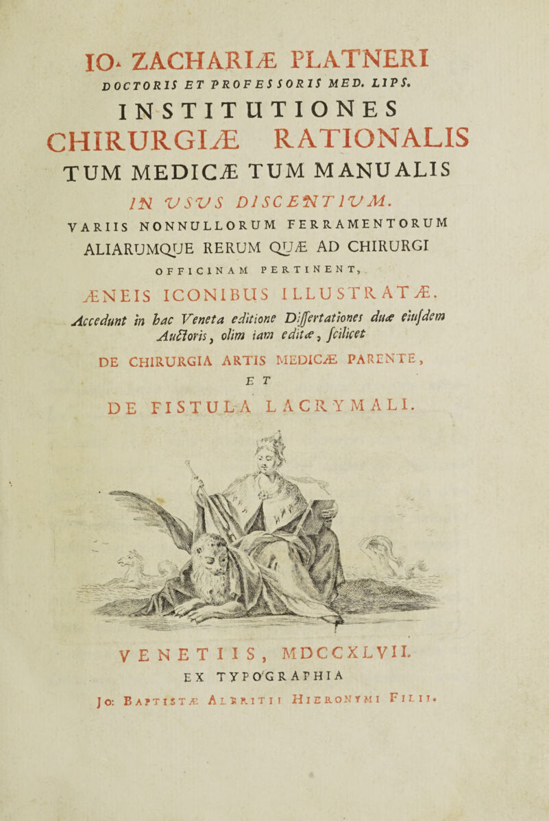 IO* ZACHARIyE platneri COCTORIS ET RR0FESS0R1S MED. L1PS. INSTITUTIONES CHIRURGDE RATIONALIS TUM MEDICiE TUM MANUALIS IN VSVS DI SC ENTIV M. VARIIS NONNULLORUM FERRAMENTORUM ALIARUMQUE RERUM QVJE AD CHIRURGI OFFICINAM PERTINENT, yENEIS ICONIBUS ILLUSTRATA. Accedunt in hac Veneta editione Differtationes du<ff eiujdenj Au floris, olim iam edit (e, fcilicet DE CHIRURGIA ARTIS MEDICAE PARENTE, E T DE FISTULA LACRYMALI. VENETIIS, M D C C X L V11. EX T Y P OG R A F HIA Jo: Ba?tist/e Alsmtii Hieronymi Filii.