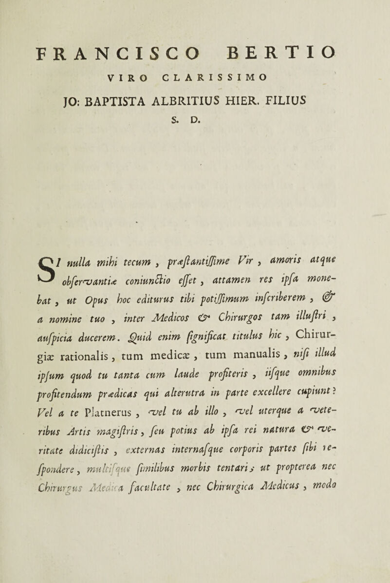 FRANCIS CO BERTIO VIRO CLARISSIMO JO: BAPTISTA ALBRITIUS HIER. FILIUS S. D. SI nulla mihi tecum y pr^fiantiffime Vir , amoris atque obfervantix coniunSlio effet, attamen res ipfa mone¬ bat , ut Opus hoc editurus tibi potijfimum inferiberem , & a nomine tuo , inter Medicos <2* Chirurgos tam illuflri y aufpicia ducerem. Quid enim fignificat titulus hic y Chirur¬ gias rationalis , tum medica , tum manualis > ni fi illud ipjum quod tu tanta cum laude profiteris y tifque omnibus profitendum prodicas qui alterutra in parte excellere cupiunt ? Vel a te Platnerus , vel tu ab illo y vel uterque a vete¬ ribus Artis magiflris y feu potius ab ipfa rei natura ve¬ ritate didiciftis , externas internafque corporis partes fibi re- fpondere, mu It ifque fimilibus morbis tentariy ut propterea nec Chirurgus Medi a facultate y nec Chirurgica Adedicus 5 medo