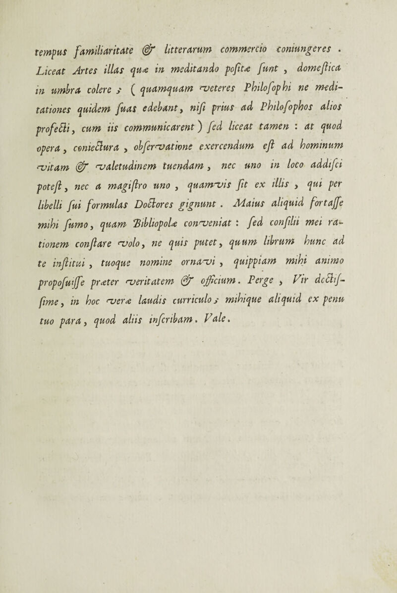 tempus familiaritate & litterarum commercio contunderes . Liceat Artes illas quin meditando pofiu furit , domefhca m umbra colere / ( quamquam meteres Philofop hi ne medi¬ tationes quidem fuas edebant, nifi prius ad Philofophos alios profetti, cum iis communicarent) fed liceat tamen : at quod operay come Bura , obfervatione exercendum eft ad hominum {-uitam & valetudinem tuendam y nec uno in loco addifci poteft y nec a magijiro uno , quamvis fit ex illis , qui per libelli fui formulas Doilores gignunt . Maius aliquid fortajfe mhi fumo, quam %bhopoU conveniat i fed confllii mei ra¬ tionem conflare volo, ne quis putet, quum librum hunc ad te inflitui , tuoque nomine ornavi , quippiam mihi animo propofutjfe praeter veritatem (flf ojflcium. Perge y Vir dcBif- fime, in hoc ver<e laudis curriculo y mihique aliquid ex penu tuo para, quod aliis inflcnbam. Vale.