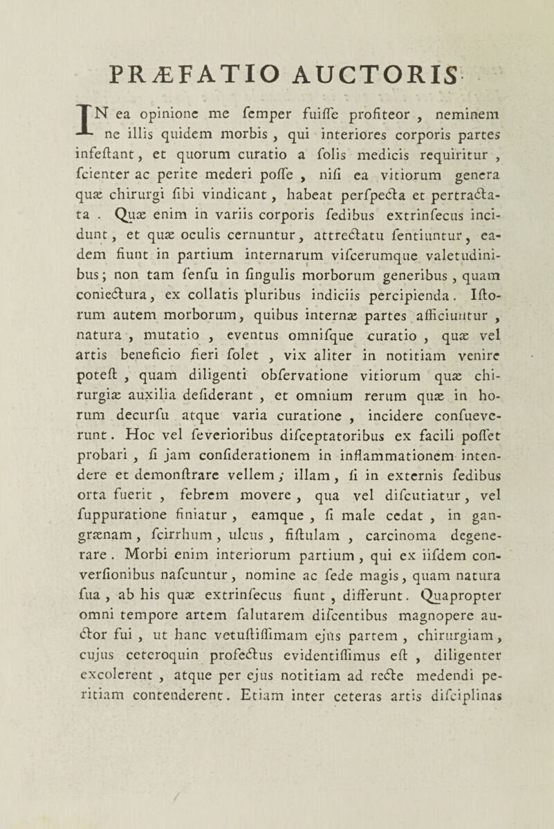 PRiEFATIO AUCTORIS TN ea opinione me femper fuiffe profiteor , neminem ne illis quidem morbis , qui interiores corporis partes infefiant, et quorum curatio a folis medicis requiritur , fcienter ac perite mederi pofle , nifi ea vitiorum genera quae chirurgi fibi vindicant, habeat perfpedla et pertradla- ta . Quce enim in variis corporis fedibus extrinfecus inci¬ dunt , et quae oculis cernuntur, attredlatu fentiuntur, ea¬ dem fiunt in partium internarum vifcerumque valetudini¬ bus ; non tam fenfu in fingulis morborum generibus , quam coniedlura, ex collatis pluribus indiciis percipienda. Illo¬ rum autem morborum, quibus internae partes afficiuntur , natura , mutatio , eventus omnifque curatio , quae vel artis beneficio fieri folet , vix aliter in notitiam venire potell , quam diligenti obfervatione vitiorum quae chi¬ rurgiae auxilia defiderant , et omnium rerum quae in ho¬ rum decurfu atque varia curatione , incidere confueve- runt. Hoc vel feverioribus difceptatoribus ex facili pollet probari , fi jam confiderationem in inflammationem inten¬ dere et demonllrare vellem ; illam , fi in externis fedibus orta fuerit , febrem movere , qua vel difcutiatur, vel fuppuratione finiatur , eamque , fi male cedat , in gan¬ graenam , fcirrhum, ulcus , fiftulam , carcinoma degene¬ rare . Morbi enim interiorum partium , qui ex iifdem con- verfionibus nafcuntur, nomine ac fede magis, quam natura fua , ab his quae extrinfecus fiunt , differunt. Quapropter omni tempore artem falutarem difcentibus magnopere au¬ dior fui , ut hanc vetuftiffimam ejus partem , chirurgiam, cujus ceteroquin profedlus evidentiffimus ell , diligenter excolerent , atque per ejus notitiam ad redle medendi pe¬ ritiam contenderent. Etiam inter ceteras artis difciplinas