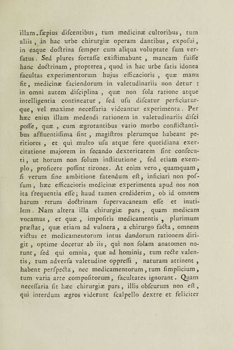 illam ..faspius difcentibus, tum medicinae cultoribus, tum aliis , in hac urbe chirurgiae operam dantibus, expofui, in eaque dodtrina femper cum aliqua voluptate fum ver- fatus . Sed plures fortaffe exiftimabunt , mancam fuifle hanc dodlrinam , propterea, quod in hac urbe fatis idonea facultas experimentorum hujus efficacioris , quae manu fit, medicinae faciendorum in valetudinariis non detur : in omni autem difciplina , quae non fola ratione atque intelligentia contineatur , fed ufu difcatur perficiatur- que, vel maxime necelfaria videantur experimenta. Per haec enim illam medendi rationem in valetudinariis difci poffe, quae , cum aegrotantibus vario morbo conflidlanti- bus affluentiffima fint , magidros plerumque habeant pe- ritiores , et qui multo ufu atque fere quotidiana exer¬ citatione majorem in fecando dexteritatem fint confecu- ti, ut horum non folum inditutione , fed etiam exem¬ plo, proficere pofiint tirones. At enim vero, quamquam, fi verum fine ambitione fatendum ed, inficiari non pof- fum , haec efficacioris medicinas experimenta apud nos non ita frequentia effe; haud tamen crediderim, ob id omnem harum rerum docdrinam fupervacaneam effe et inuti¬ lem . Nam altera illa chirurgiae pars , quam medicam vocamus , et quas , impofitis medicamentis 9 plurimum praedat, quae etiam ad vulnera, a chirurgo fadla, omnem vidtus et medicamentorum intus dandorum rationem diri¬ git , optime docetur ab iis, qui non folam anatomen no¬ runt, fed qui omnia, quae ad hominis, tum redte valen¬ tis, tum adverfa valetudine oppreffi , naturam attinent , habent perfpedta, nec medicamentorum , tum fimplicium , tum varia arte compofitorum, facultates ignorant. Quam neceffaria fit haec chirurgias pars, illis obfcurum non ed, qui interdum aegros viderunt fcalpello dextre et feliciter