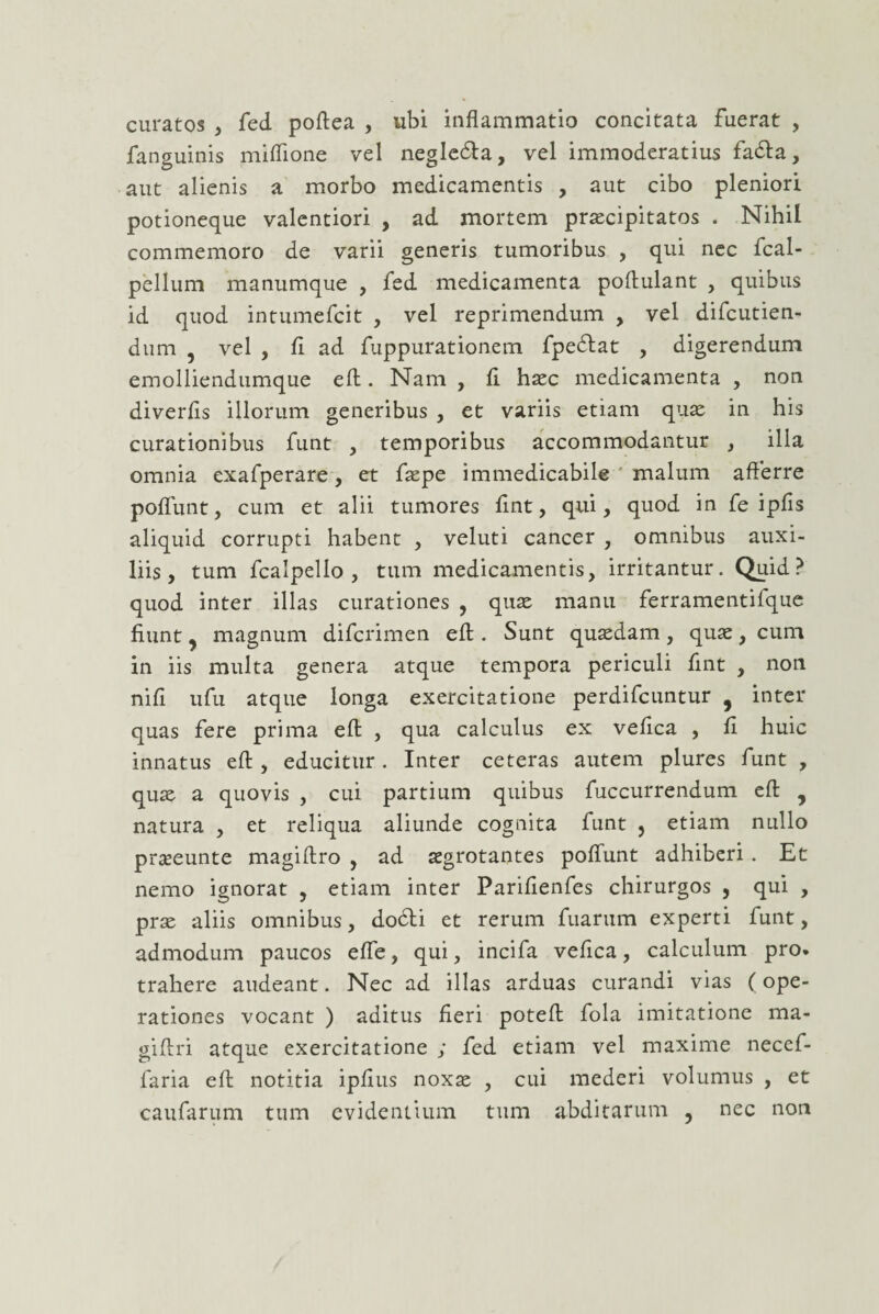 curatos , fed poffea , ubi inflammatio concitata fuerat , fanguinis miflione vel negle&a, vel immoderatius fadla, aut alienis a morbo medicamentis , aut cibo pleniori potioneque valentiori , ad mortem praecipitatos . Nihil commemoro de varii generis tumoribus , qui nec fcal- pellum manumque , fed medicamenta poftulant , quibus id quod intumefcit , vel reprimendum , vel difcutien- dum 5 vel , fl ad fuppurationem fpedlat , digerendum emolliendumque efl:. Nam , fl hasc medicamenta , non diverfls illorum generibus , et variis etiam quas in his curationibus funt , temporibus accommodantur , illa omnia exafperare, et flspe immedicabile malum afferre poflunt, cum et alii tumores flnt, qui, quod in fe ipfis aliquid corrupti habent , veluti cancer , omnibus auxi¬ liis, tum fcalpello , tum medicamentis, irritantur. Quid? quod inter illas curationes , quas manu ferramentifque fiunt, magnum difcrimen efl:. Sunt quasdam, quas, cum in iis multa genera atque tempora periculi flnt , non nifl ufu atque longa exercitatione perdifcuntur 9 inter quas fere prima efl: , qua calculus ex veflca , fl huic innatus efl:, educitur . Inter ceteras autem plures funt , quas a quovis , cui partium quibus fuccurrendum efl: y natura , et reliqua aliunde cognita funt 5 etiam nullo prteeunte magiftro , ad asgrotantes poflunt adhiberi . Et nemo ignorat , etiam inter Parifienfes chirurgos , qui , prae aliis omnibus, dodbi et rerum fuarum experti funt, admodum paucos efie, qui, incifa veflca, calculum pro. trahere audeant. Nec ad illas arduas curandi vias (ope¬ rationes vocant ) aditus fieri poteff: fola imitatione ma- giftri atque exercitatione ; fed etiam vel maxime necef- faria efl: notitia ipfius noxas , cui mederi volumus , et caufarum tum evidentium tum abditarum , nec non