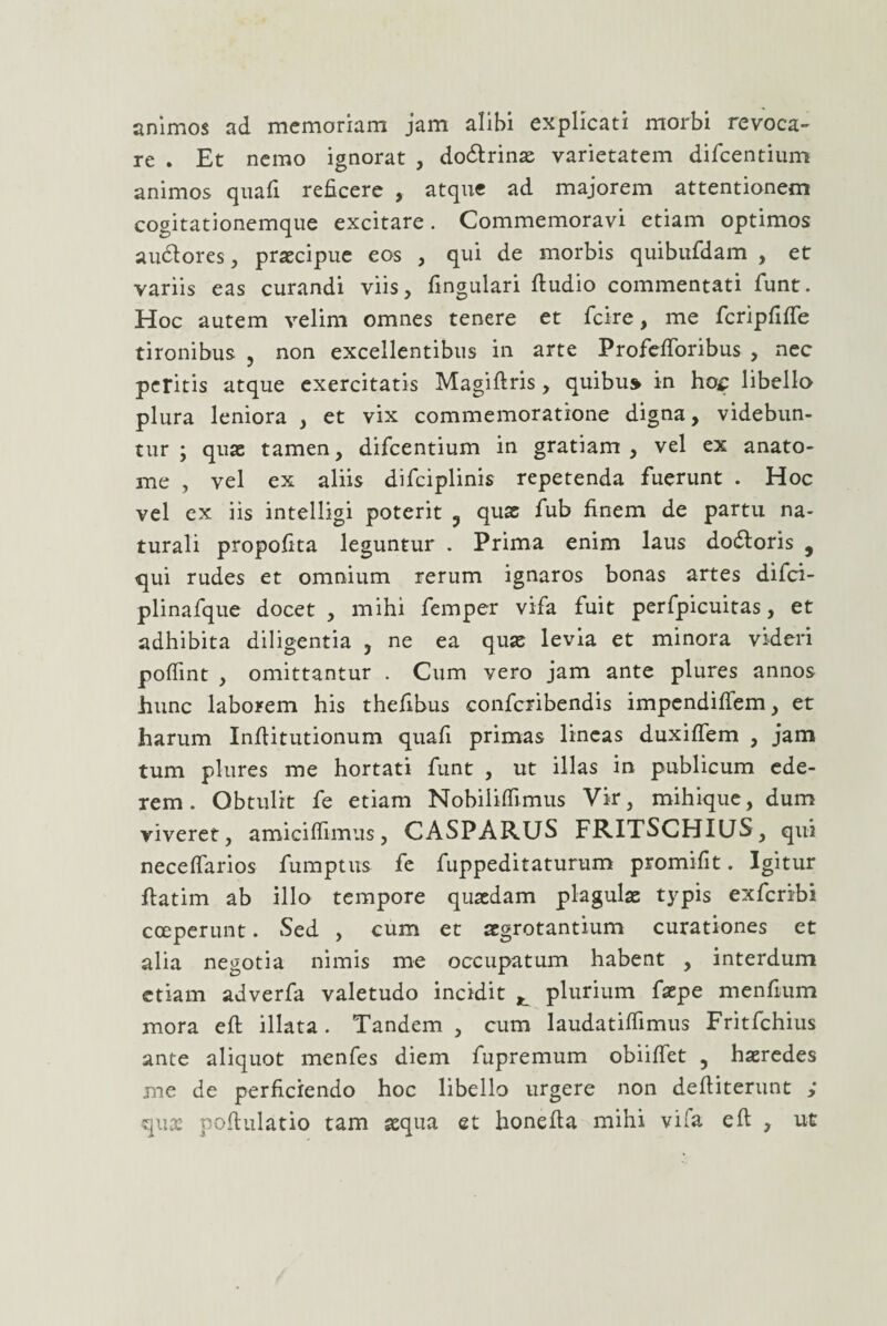 animos ad memoriam jam alibi explicati morbi revoca¬ re . Et nemo ignorat , doftrinae varietatem difcentium animos quali reficere , atque ad majorem attentionem cogitationemque excitare. Commemoravi etiam optimos audlores, praecipue eos , qui de morbis quibufdam , et variis eas curandi viis, lingulari ftudio commentati funt. Hoc autem velim omnes tenere et fcire, me fcripfiffe tironibus , non excellentibus in arte ProfelToribus , nec peritis atque exercitatis Magiftris, quibu» in ho£ libello plura leniora , et vix commemoratione digna, videbun¬ tur ; quae tamen, difcentium in gratiam, vel ex anato- me , vel ex aliis difciplinis repetenda fuerunt . Hoc vel ex iis intelligi poterit 3 quas fub finem de partu na¬ turali propofita leguntur . Prima enim laus doftoris , qui rudes et omnium rerum ignaros bonas artes difci- plinafque docet , mihi femper vifa fuit perfpicuitas, et adhibita diligentia , ne ea quae levia et minora videri polfint , omittantur . Cum vero jam ante plures annos hunc laborem his thefibus conforibendis impendifiem, et harum Infiitutionum quafi primas lineas duxiftem , jam tum plures me hortati funt , ut illas in publicum ede¬ rem. Obtulit fe etiam Nobiiilfimus Vir, mihique, dum viveret, amiciflimus, CASPARUS FRITSCHIUS, qui neceflarios fumptus fe fuppeditaturum promifit. Igitur fiatim ab illo tempore quaedam plagulae typis exfcribi coeperunt. Sed , cum et aegrotantium curationes et alia negotia nimis me occupatum habent , interdum etiam adverfa valetudo incidit ^ plurium faepe menfium mora eft illata. Tandem , cum laudatilfimus Fritfchius ante aliquot menfes diem fupremum obiiftet , haeredes me de perficiendo hoc libello urgere non defiiterunt ,* qua: poftulatio tam aequa et honefia mihi vifa eft , ut