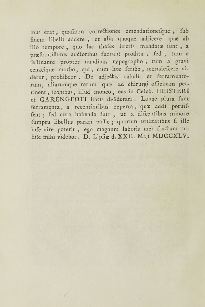 mus erat, quafdam corredtiones emendationefque , fub finem libelli addere , et alia quoque adjicere quas ab illo tempore , quo hae thefes literis mandatae funt , a praeftantiflimis audloribus fuerunt prodita ; fed , tum a feftinante propter nundinas typographo , tum a gravi tenacique morbo, qui, dum hoc fcribo , recrudefcere vi¬ detur, prohibeor . De adjedtis tabulis et ferramento¬ rum, aliarumque rerum quae ad chirurgi officinam per¬ tinent, iconibus, illud moneo, eas in Celeb. HEISTERI et GARENGEOTI libris defiderari . Longe plura funt ferramenta, a recentioribus reperta, quae addi potuif- fent ; fed cura habenda fuit , ut a difcentibus minore fumptu libellus parati poffit ; quorum utilitatibus fi ille infervire poterit , ego magnum laboris mei frudlum tu- liffe mihi videbor. D. Lipfiae d. XXIL Maji MDCCXLV.