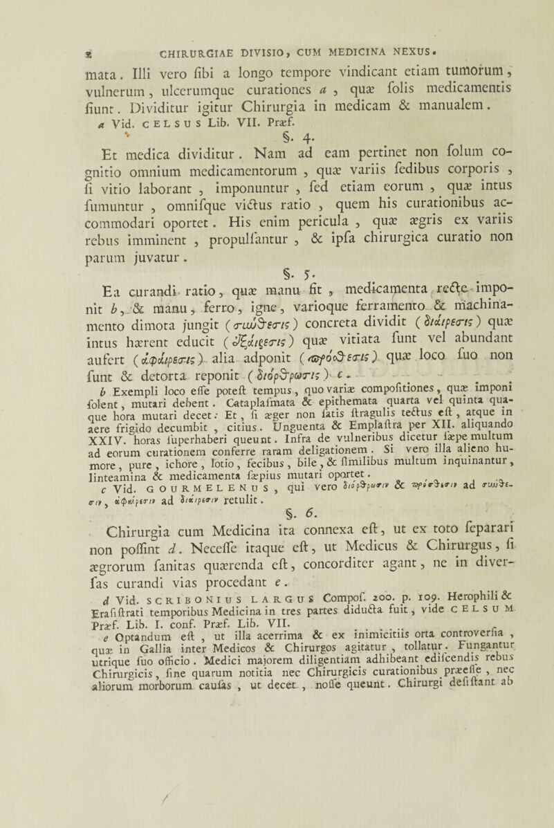 * CHIRURGIAE DIVISIO, CUM MEDICINA NEXUS. mata. Illi vero libi a longo tempore vindicant etiam tumorum , vulnerum, ulcerumque curationes a , qua? folis medicamentis fiunt. Dividitur igitur Chirurgia in medicam & manualem. a Vid. CELSUS Lib. VII. Prtef. §. 4- Et medica dividitur. Nam ad eam pertinet non folum co¬ gnitio omnium medicamentorum , qua? variis fedibus corporis , fi vitio laborant , imponuntur , fed etiam eorum , qua? intus fumuntur , omnifque vidlus ratio , quem his curationibus ac¬ commodari oportet. His enim pericula , qu£ tugris ex variis rebus imminent , propullantur , & ipfa chirurgica curatio non parum juvatur. §• 5- Ea curandi, ratio, qua? manu fit , medicamenta rette impo¬ nit b, manu > ferro, igne , varioque ferramento & machina¬ mento dimota jungit (trui/Sens ) concreta dividit ( dicetpetrts ) qua; intus ha?rent educit (hg£<r/?) qua? vitiata funt vel abundant aufert (Ji(pJiips<Ft>)alia adponit (f&fo&Etris) qua? loco iuo non funt & detorta reponit ( Siop&pmr/s > c~ b Exempli loco effie poteft tempus, quo variae compolitiones, quap imponi folent, mutari debent. Cataplalmata & epithemata quarta vel quinta qua¬ que hora mutari decet •• Et, Ix aeger non fatis ftragulis tectus eft , atque in aere frigido decumbit , citius. Unguenta & Emplaftra per XII. aliquando XXIV. horas fuperhaberi queunt. Infra de vulneribus dicetur la;pe multum ad eorum curationem conferre raram deligationem . Si vero illa alieno hu¬ more, pure, ichore, lotio, fecibus, bile , & fimilibus multum inquinantur, linteamina & medicamenta fsepius mutari oportet. C Vid. GOURMELENUS , qui vero Sto & -nfirttrif ad <ruuVt- ciy. KtptuffT/p ad Six/psTiv retulit. §. 6. Chirurgia cum Medicina ita connexa eft, ut ex toto feparari non pofiint d. Necefie itaque eft, ut Medicus & Chirurgus, fi agrorum fanitas querenda eft, concorditer agant, ne in divei- fas curandi vias procedant e. d Vid. scribonius largus Compof. 200. p. 109. Herophili& Erafiftrati temporibus Medicina in tres partes didufta fuit, vide celsu M Praffi. Lib. I. conf. Prasf. Lib. VII. . e Optandum eft , ut illa acerrima & ex inimicitiis orta controverha , quae in Gallia inter Medicos & Chirurgos agitatur , tollatur . Fungantur utrique fuo officio . Medici majorem diligentiam adhibeant ediicendis rebus Chirurgicis, fine quarum notitia nec Chirurgicis curationibus preeile , nec aliorum morborum caulas , ut decet-, noffe queunt. Chirurgi defiftant ab