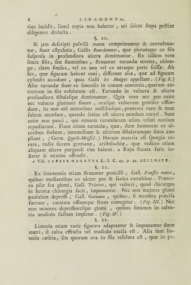 tius incidit, lintei copia non habetur , uti folent ftupa pe&ine diligenter dedufta. §. 20. Si jam deferipti pulvilli manu comprimuntur & convolvun¬ tur , fiunt ellychnia, Gallis Bourdonnets, qua? plerumque ex filo fufpenfa in profundiora ulcera demittuntur. Ex iifdem vero lineis filis, feu flaminibus , ftruuntur turunda? teretes, oblon¬ ga? , clavo fimiles, vel ex una vel ex utraque parte fciffar. Ab his, qua? figuram habent coni, differunt alia?, quae ad figuram cylindri accedunt , quas Galli Its Maiges appellant. (Fig.l.) Alia? turunda? fiunt ex linteolis in conum contortis, quarum ex¬ tremum in fila refolutum eft. Turunda? in vulnera & ulcera profundiora fiftulafque demittuntur. Quia vero nec pus exire nec vulnera glutinari finunt , orafque vulnerum graviter offen¬ dunt, iis non nifi minoribus mollibufque, pra?terea raro & tunc faltem utendum, quando fatius efl ulcera nondum curari. Sunt enim non pauci , qui omnem turundarum ufum vcluti noxium repudiarunt. Fiunt etiam turunda?, qua?, dum humorem ex ul¬ ceribus forbent, intumefeunt & ulcerum fiftularumque finus am¬ pliant , (Germ. Qucll-Meijpl.) Harum materia eft fpongia ce¬ rata , radix liccata gentiana?, ariftolochia?, qua? radices etiam aliquam ulcera purgandi vim habent, a Rapa liccata fatis in¬ flatur & minime offendit. d Vid. CAESAR MAGATUS L. I. C. 45. p. 42. BELLOSTE. §• 21. Ex linamentis etiam ftruuntur penicilli , Gall. Favtjfts tentes, quibus mediantibus ex ulcere pus & fanies extrahitur . Pra?ter- ea pila? feu glomi, Gall. Telottcs, qui vulneri, quod chirurgus in hernia? chirurgia facit, imponuntur. Nec non majores glomi paululum depreffr, Gall. Gateaux , quibus, fi membra pra?cifa fuerunt , carnium ofliumque frons contegitur. (Fig. HI.) Nec non minores deprefliorefque glomi , quibus foramen in calva¬ ria modiolo fadlum impletur. (Fig. IV.) §. 22. Linteola etiam varie figurata adaptantur & imponuntur dura? matri, fi calva effradta vel modiolo excifa eft . Alia funt lin¬ teola carfitia, feu quorum ora in fila refoluta eft , qua? in pe-