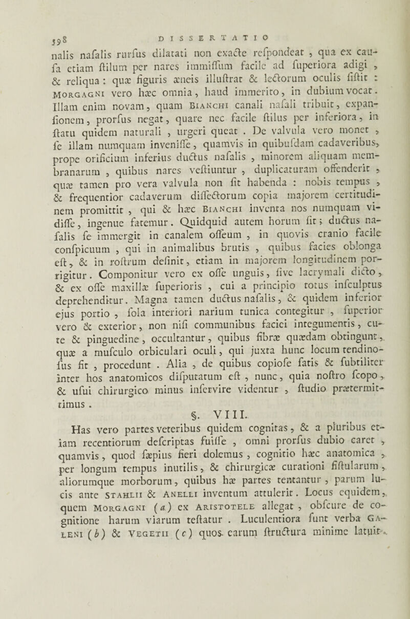 nalis nafalis nnTus dilatati non exacte refpondeat , qua ex cau- fa etiam ftilutn per nares immifliim facile ad fuperiora adigi , & reliqua : quce figuris aeneis illuftrat & leftorum oculis fiftic : Morgagni vero haec omnia, haud immerito, in dubium vocat. Illam enim novam, quam Bianchi canali nafali tribuit, expan- fionem, prorfus negat, quare nec facile ftilus per inferiora, in flatu quidem naturali , urgeri queat . De valvula vero monet , le illam numquam invenifle, quamvis in quibufdam cadaveribus, prope orificium inferius dudtus nafalis , minorem aliquam mem¬ branarum , quibus nares vefiiuntur , duplicaturam offenderit , qux tamen pro vera valvula non fit habenda : nobis tempus , & frequentior cadaverum difiedtorum copia majorem certitudi¬ nem promittit , qui & haec Bianchi inventa nos numquam vi- difie, ingenue fatemur. Quidquid autem horum fit > dudius na¬ falis fe immergit in canalem ofieum , in quovis cranio facile confpicuum , qui in animalibus brutis , quibus facies oblonga eft^ 6c in roftrum definit, etiam in majorem longitudinem por¬ rigitur. Componitur vero ex ofie unguis, live lacrymali cidto, & ex offe maxillae fuperioris , cui a principio totus infculptus deprehenditur. Magna tamen dudirus nafalis, ce quidem inferior ejus portio , foia interiori narium tunica contegitur , fuperior vero & exterior, non nifi communibus faciei integumentis, cu¬ te & pinguedine , occultantur, quibus fibra» quaedam obtingunt qux a mufculo orbiculari oculi, qui juxta hunc locum tendino- lus fit , procedunt . Alia , de quibus copiofe fatis & fubtiliter inter hos anatomicos difputatum eft , nunc, quia noftro fcopo,. & ufui chirurgico minus infervire videntur , ftudio praetermit- timus . §. viii. Has vero partes veteribus quidem cognitas, & a pluribus et¬ iam recentiorum deferiptas fuiffe , omni prorfus dubio caret , quamvis, quod faepius fieri dolemus , cognitio haec anatomica , per longum tempus inutilis, & chirurgicae curationi fiftularum , aliorumque morborum, quibus hae partes tentantur , parum lu¬ cis ante stahlii & anelli inventum attulerit. Locus equidem, quem Morgagni (a) ex Aristotele allegat, obfcure de co¬ gnitione harum viarum teftatur . Luculentiora funt verba Ga¬ leni (b) & yegetii (c) quos-carum ftru&ura minime Latuit-..