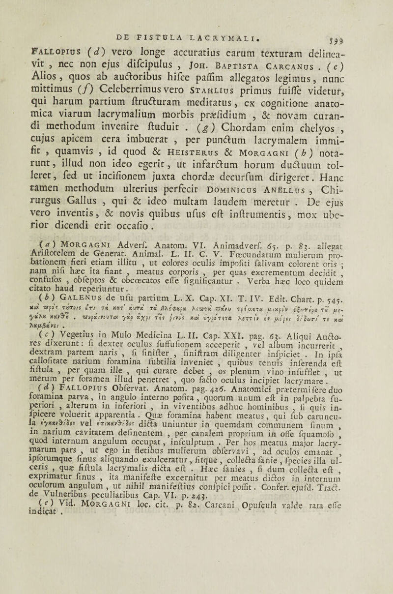 Fallopius (d) vero longe accuratius earum texturam delinea¬ vit , nec non ejus difcipulus , Joh. Baptista Carcanus . (e) Alios, quos ab au&oribus hijfce paffim allegatos legimus, nunc mittimus (/) Celeberrimus vero Stahlius primus fuifle videtur, qui harum partium ftru&uram meditatus, ex cognitione anato¬ mica viarum lacrymalium morbis pradidium , & novam curan¬ di methodum invenire ftuduit . (g) Chordam enim chelyos , cujus apicem cera imbuerat , per pun&uin lacrymalem imrni- fit , quamvis , id quod & Heisterus & Morgagni (b) nota¬ runt, illud non ideo egerit, ut infanftum horum du&uum tol¬ leret , fed ut incifionem juxta chorda decurfum dirigeret. Hanc tamen methodum ulterius perfecit dominicus Anellus , Chi¬ rurgus Gallus , qui & ideo multam laudem meretur . De ejus vero inventis, & novis quibus ufus eft inftrumentis, mox ube¬ rior dicendi erit occafio. ([a) Morgagni Adverf. Anatom. VI. Animadverf. 65. p. 83. allegat Ariftotelem de Generat.^ Animal. L. II. C. V. Foecundarum mulierum pro¬ bationem fieri etiam illitu , ut colores oculis impoliti falivam colorent oris ; nam nili ha;c ita fiant , meatus corporis , per quas excrementum decidit ’ confufos , obleptos & obcoecatos efle fignificantur . Verba ha?c loco quidem citato haud reperiuntur. ( b ) Galenus de ulu partium L. X. Cap. XI. T. IV. Edit. Chart. p. 545. UUA WfOf THTJ/S trt TSC KXT XVTX TX fl\s0XpX ht.VjTK &Xt» Tfiy.XTX UtXfiV S$arcp» Ta f/s- yx\x mt9-« . vtepimvtcm yxp x%pt tT? ptVit v.w vypom* XsttiV it pipet Stiurt' ts xcm 7\xpfixVit . (c) Vegetius in Mulo Medicina L. II. Cap. XXI. pag. 6?. Aliqui Audio- res dixerunt: fi dexter oculus fuffufionem acceperit , vel album incurrerit , dextram partem naris , fi finifter , finiftram diligenter infpiciet . In ipla callofitate narium foramina lubtilia inveniet , quibus tenuis inferenda eft fiftula , per quam ille , qui curare debet , os plenum vino inlufflet , ut merum per foramen illud penetret , quo facio oculus incipiet lacrymare . (d) Fallopius Oblervat. Anatom. pag. 426. Anatomici pmermi fere duo foramina parva, in angulo interno polita , quorum unum eft in palpebra fu- periori , alterum in inferiori , in viventibus adhuc hominibus , fi quis in- 1'picere voluerit apparentia. Qua? foramina habent meatus, qui fub caruncu¬ la tyxxv$i$oi vej e*t*xv$ri'fot didla uniuntur in quemdam communem finum , in narium cavitatem delinentem , per canalem proprium in olle fquamofo , quod internum angulum occupat, inlculptum . Per hos meatus major lacry- ma.rum pars , ut ego in fletibus mulierum obfervavi , ad oculos emanat' , lplorumque finus aliquando exulceratur, fitque , collefta fanie , fpecies illa ul¬ ceris , qua; fiftula lacrymalis didla eft . Ha;c fanies , fi dum collecla eft , exprimatur finus , ita manifefte excernitur per meatus diclos in internum oculorum angulum , ut nihil manifeftius conlpici polfit. Confer, ejufd. Tradi, de Vulneribus peculiaribus Cap. VI. p. 343. . Vid. Morgagni loc. cit. p. 83. Carcani Opufcula valde rara elfe indicat .