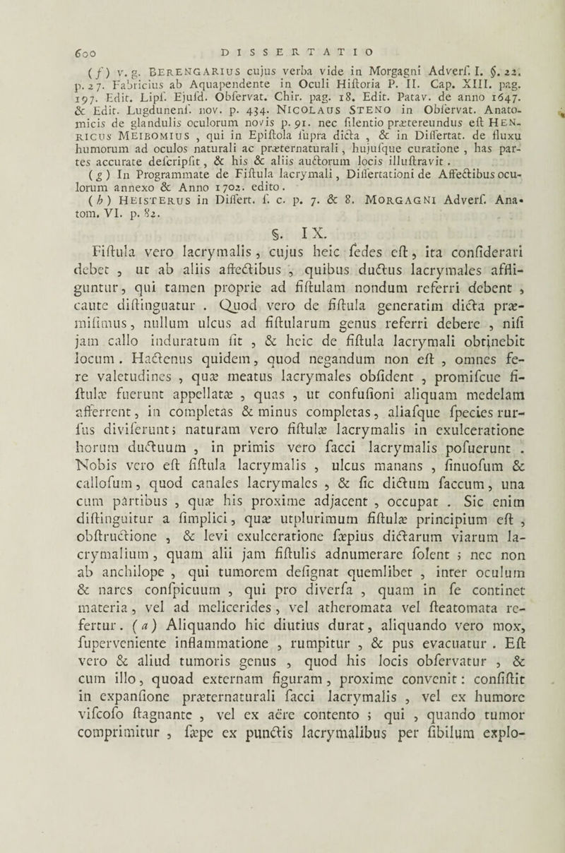 (/) v. g. Berengarius cujus verba vide in Morgagni Adverf I. $. zz. p. 27. Fabricius ab Aquapendente in Oculi Hiftoria P. II. Cap. XIII. pag. 197. Edit. Lipf Ejuld. Obfervat. Chir. pag. 18. Edit. Patav. de anno 1647. & Edit. Lugdunenf. nov. p. 434. Nicolaus Steno in Oblervat. Anato¬ micis de glandulis oculorum novis p. 91. nec filentio praetereundus eft Hen. ricus Meibomius , qui in Epiflola iupra dicla , & in Diflertat. de lluxu humorum ad oculos naturali ac preternaturali, hujufque curatione , has par¬ tes accurate delcriplit, & his & aliis auftorum locis illuftravit . (g) In Programmate de Fiftula Iacrymali, Diflertationi de AfFeftibus ocu¬ lorum annexo & Anno 1702. edito. (h) Heisterus in Differt. 1'. c. p. 7. & 8. Morgagni Adverf. Ana¬ toni. VI. p. 82. §. IX. Fiftula vero Iacrymalis, cujus heic fedes eft, ira confiderari debet , ut ab aliis aftetftibus , quibus dudhis lacrymales affli¬ guntur, qui tamen proprie ad flftulam nondum referri debent , caute diftinguatur . Quod vero de fiftula generatim dicfa prte- in i fi mus, nullum ulcus ad fiftularum genus referri debere , nifi jam callo induratum iit , & heic de fiftula Iacrymali obtinebit locum. Hadtenus quidem, quod negandum non eft , omnes fe¬ re valetudines , qua: meatus lacrymales obfident , promifcue fi¬ ftula: fuerunt appellatae , quas , ut confufioni aliquam medelam afferrent, in completas & minus completas, aliafque fpecles rur- fus diviferuntj naturam vero fiftula: Iacrymalis in exulceratione horum duftuum , in primis vero facci Iacrymalis pofuerunt . Nobis vero eft fiftula Iacrymalis , ulcus manans , finuofum & callofum, quod canales lacrymales , & fic di&um faecum, una cum partibus , qua: his proxime adjacent , occupat . Sic enim diftinguitur a fimplici, qua: utplurimum fiftula principium eft , obftruclione , & levi exulceratione fiepius di&arum viarum la- crymalium, quam alii jam fiftulis adnumerare folent ; nec non ab anchilope , qui tumorem delignat quemlibet , inter oculum & nares confpicuum , qui pro diverfa , quam in fe continet materia, vel ad melicerides , vel atheromata vel fteatomata re¬ fertur. (a) Aliquando hic diutius durat, aliquando vero mox, fuperveniente inflammatione , rumpitur , & pus evacuatur . Eft vero & aliud tumoris genus , quod his locis obfervatur , & cum illo, quoad externam figuram , proxime convenit: confiftit in expanftone praeternaturali facci Iacrymalis , vel ex humore vifeofo ftagnante , vel ex aere contento ; qui , quando tumor comprimitur , fjepe ex pun&is lacrymalibus per fibilura expio-