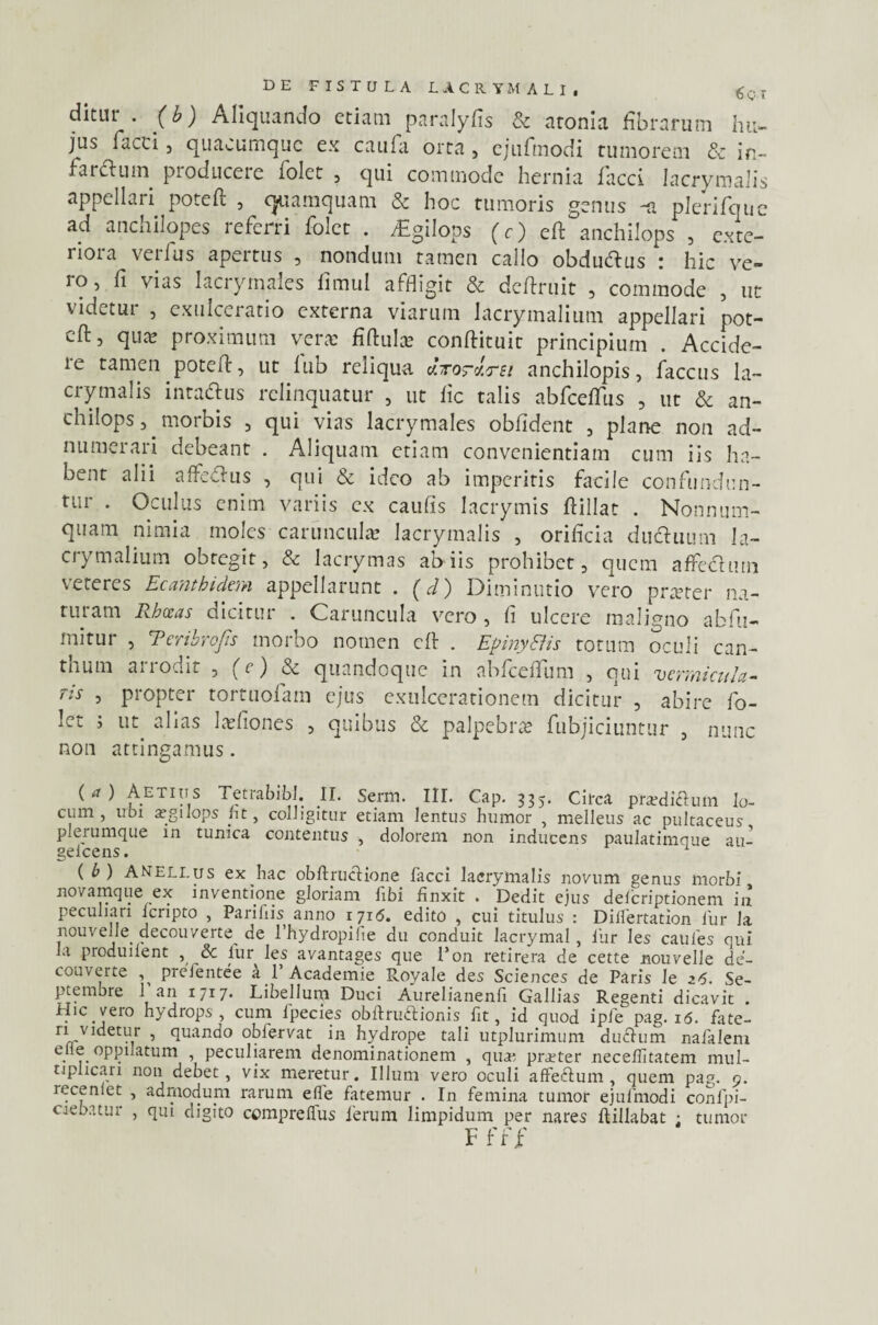 ditui . (b) Aliquando etiam paralyfis & atonia fibrarum hu¬ jus facci j quacumque ex caufa orta 3 ejufmodi tumorem & in¬ farctum pioduceie i olet 3 qui commode hernia facci lacrymalis appellari poteft , quamquam & hoc tumoris genus -a plerifque ad anchilopes referri folct . jEgilops (c) eft anchilops , exte¬ riora verius apertus , nondum tamen callo obduttus : hic ve¬ ro, fi vias lacrymales fimul affligit & deftruit , commode , ut videtur , exulceratio externa viarum lacrymalium appellari pot- eft, qua* proximum vera; fiftulas conftituit principium . Accide¬ re tamen poted, ut lub reliqua J.ro-lrsi anchilopis 3 faccus la¬ crymalis inta&us relinquatur 3 ut fic talis abfceflfus , ut & an¬ chilops 3 morbis 3 qui vias lacrymales oblident 3 plane non ad- numerari debeant . Aliquam etiam convenientiam cum iis ha¬ bent alii aflfe&us , qui & ideo ab imperitis facile confundun¬ tur . Oculus enim variis ex caulis lacrymis ftillat . Nonnum¬ quam nimia moles caruncula lacrymalis , orificia dudhium la- crymalium obtegit3 & lacrymas ab iis prohibet 3 quem affectum veteres Ecambidem appellarunt . (d) Diminutio vero proster na¬ turam Rhoeas dicitur . Caruncula vero, fi ulcere maligno abfu- mitur 3 E cribro fis morbo nomen cfl: . EpinySlis torum oculi can¬ tuum an odit 3 f r ) & quandoque in abfceflum 3 qui vermicula¬ ris 3 propter tortuofam ejus exulcerationem dicitur , abire fo- let ; ut abas lasfiones 3 quibus & palpebras fubjiciuntur 3 nunc non attingamus. ( a ) Aetius Tetrabibl. II. Serm. III. Cap. 335. Circa praedi&um lo¬ cum, ubi argilops ht, colligitur etiam lentus humor , melleus ac pultaceus plerumque in tunica contentus , dolorem non inducens paulatimque au- geicens. 1 ( b) Anellus ex hac obftrucUone facci lacrymalis novum genus morbi novamque ex inventione gloriam fibi linxit . Dedit ejus deferiptionem in peculiari icripto , Parifiis anno 1716. edito , cui titulus : Dilfertation fur la nouvede decouverte^ de 1’hydropifie du conduit lacrymal, fur les caules qui la produilent , & iur les avantages que 1’on retirera de cette nouvelle de- couverte pieientee a 1 Academie Royale des Sciences de Paris le z6. Se¬ ptembre 1 an I71?1 Libellum Duci Aurelianenli Gallias Regenti dicavit . Hic vero hydrops, cum lpecies obftruftionis fit, id quod ipfe pag. 16. fate- ri videtur , quando obfervat in hydrope tali utplurimum duefum nafalem efie oppilatum , peculiarem denominationem , quae praeter necehitatem mul¬ tiplicari non debet, vix meretur. Illum vero oculi affeftum , quem pag. 9. recenlet , admodum rarum e fle fatemur . In femina tumor ejufmodi confpi- ciebatur , qui digito comprelfus ferum limpidum per nares ftillabat 1 tumor F f f f