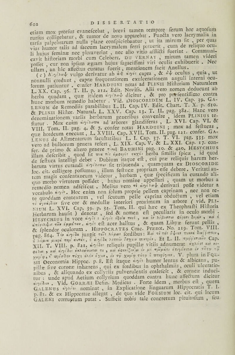 Coi etiam mox nrorfus evanefcebat , brevi tamen tempore ferum hoc aquofum rurius collidebatur, & tumor de novo apparebat . Punfta vero lacrymalia in tarfis palpebrarum nulla plane confpiciebantur , ut ita mirum fit , per quas vias humor talis ad faecum lacrymalem ferri potuerit , cuna de reliquo ocu¬ li huius feminae nec ploraverint , nec alio vitio afflicti fuerint . Communi-, cavit hiftoriam morbi cum Celeberr. du verNay , mirum tamen videri poffet , cur non ipfam aegram hujus fagaciflimi viri oculis exhibuerit . Nec ullam l an hic affeftus curatus fuerit, mentionem facit Anellus. ( c ) Avulgo derivatur ab capra , & 4' oculus , quia, ut nonnulli credunt , ‘capra; frequentiorem exulcerationem anguli interni ocu¬ lorum patiuntur . confer Harduini netas ad Plinii Hiftoriam Naturalem L. XX. Cap. <>6. T. II. p. 212. Edit. Novifs. Alu vero nomen deducunt ab herba quadam , quas itidem xtyi^u^ dicitur , & pro prftTentiflimo contra hunc morbum remedio habetur . Vid. Dioscoridem L. IV. Cap. 39. Ga¬ lenum de Remediis parabilibus L. II. Cap. IV. Edit. Chart. T. X. p. 610. & Plinii Hiftor. Natural. L. XXV. Cap. 13. T. II. pag. 382... Hanc vero denominationem variis herbarum generibus convenire , idem Plinius te¬ gatur . Mox enim KtytXazrx ad arbores glandiferas , L. AVI. Cap. vi. o. VIII Tom. II. pag. 4. & 7. confer notas Harduini ; mox ad feftucas , aux hordeum enecant, L. XVIII. Cap. XVII. Tom. II. pag. 121. confer. Ga¬ lenus de Alimentorum facultatibus L. I. Cap. 37. T. VI. pag. 333- mox vero ad bulborum genera refert, L. XIX. Cap. V. & L. XXI. Cap. 17- con¬ fer. de primo Sc altero genere Bauhini pag. 10. & 420. Hesychius illam defcribit , quod fit &ox ri< ey<psf^ sxxZ‘ herba fimilis fpica; , id quod de feftuca intelligi debet . Dubium itaque eft , cui pra; reliquis harum her¬ barum virtus curandi xtyir.tvsx^ fit tribuenda , quamquam ex Dioscoride loc. cit. colligere polfumus , illam feftucas propriam elfe debere. Veritati au¬ tem magis conlentaneum videtur , herbam , quas fpecificam in curando ah- ciuo morbo virtutem poflidet , hujus nomine appellari , quam ut morbus a remedio nomen adfcifcat . Melius vero «0«^*+ derivari pofie videtur a vocabulo . Hcc enim non folum proprie pellem caprinam , nec non re¬ te quoddam contextum , vel fcutum pelle caprina obduftum , vel etiam ii iyv.ifiiov ftve cor & medulla; interiori proximum in arbore f vid. Pli¬ nium L. XVI. Cap. 39. p. 32. Tom. II. qui harc ex Theophrafti Hiftoria Herbarum haufit ) denotat , led & nomen eft peculiaris in oculo morbi . PIESYCHIUS in VOCe Kiytt : xlytt i%tlx «si , >**< n» hi flvero* fspxtrt tofxv , i t?» ofinxruv, xiyU eft acer halitus , & quam Libyas ferunt pellis , & fplendor oculorum . Hippocrates Coae. Pramot. No. 219. Tom. VIII. paCT. 864. Tu’» dtytfot jungit t*7s xiW4 fordibus: ■ T*! ^4** tvKtx piris/», vi' KifiiK ju.ty.fx rsp/ ccvrxt , ri xtyilx Xsttto teryeiv skv 1 p =» . Et L. II. xpopp ht/jm»» Cap. XII. T. VIII. p. 821. Kiythf reliquis pupillae vidisjid numerat pe , y.M xtytls! i xKeojvovtw. is , v.o). xtfxvi^ov^M A> y-i 'ffay.xrt exiysvntu ev rz-y -ra yaffiji) k* «rpoo&tv «Mi» e x&iv, ev rZ Xaf‘V Ta'r*' n ssmpyy/s» • V. plura in FQE- sii Oeconomia Hippoc. p. 8. Eft itaque v.tyU humor lentus & albicans, pu¬ pilla five cornea; inhterens, qui ex fordibus in ophthalmiis, oculi ulceratio¬ nibus , & aliquando ex collyriis pulverulentis coalelcit , & corneae induci¬ tur : unde apud Aetium collyrium quoddam contra hunc affectum dicitur xiyihot . Vid. Gorr^I Defin. Medicas Forte idem , morbus eft , quem Galenus xyhl-nv nominat , in Explicatione linguarum Hippocratis T. I. p. 81. & ex Hippocrate allegat , de quo vide Foesium loc. cit. qui locum Galeni corruptum putat . Sufficit nobis tale concretum pituitolum , ieu