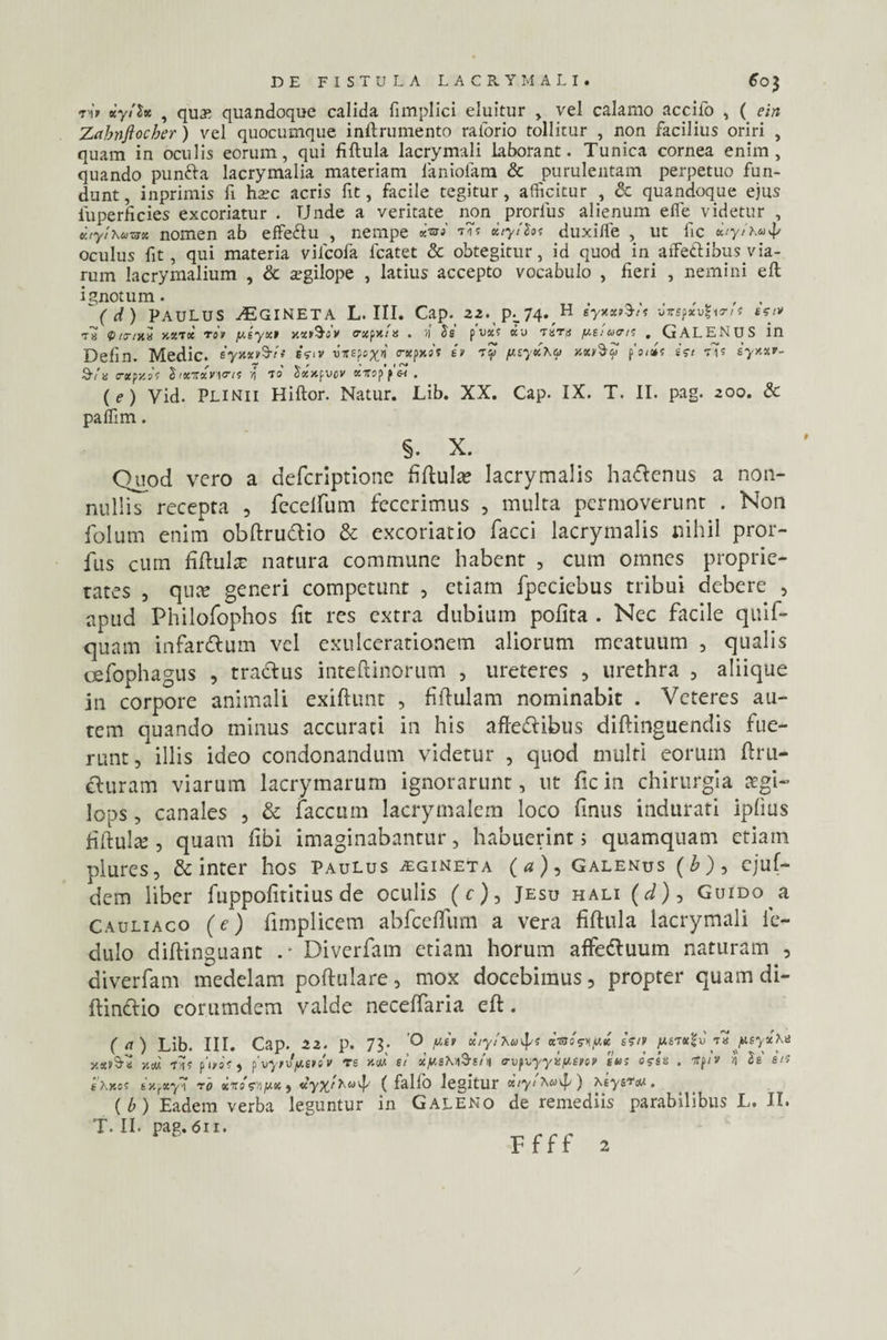 ■n'» *y!S* , quy, quandoque calida fimplici eluitur > vel calamo accifo , ( ein Zabnftocher) vel quocumque inftrumento raiorio tollitur , non facilius oriri , quam in oculis eorum, qui fiftula lacrymali laborant. Tunica cornea enim, quando punfta lacrymalia materiam faniofam & purulentam perpetuo fun¬ dunt , inprimis fi hsc acris fit, facile tegitur, afficitur , & quandoque ejus fuperficies excoriatur . Unde a veritate non prorlus alienum efib videtur , vjylhuzsx nomen ab effeftu , nempe «W xiylSts duxiife , ut fic citytxuj/ oculus fit, qui materia vifcofa fcatet & obtegitur, id quod in affettibus via¬ rum lacrymalium , & segilope , latius accepto vocabulo , fieri , nemini eft ignotum. , , , , , (d) PAULUS ^GINETA L. III. Cap. 22. pL 74^ H syxxsSt s -Jirspxu? vrit ssi* V tytxe xxtx toi /xeyxt xx&ov exeunt . >1 Se pvxs ctu Tun /xsiums , GALENUS in Defin. Medie. eyxxt^rti sVi» vxspcxn trxpxot eu sZ psyxXq y.x»§$ potis esi Vis syxxr. 9-/a <rxpzo's Sixrxvyris A to Sxxpvcv xiroppst . (e) Vid. Plinii Hiftor. Natur. Lib. XX. Cap. IX. T. II. pag. 200. & paffim. §. X. Quod vero a deferiptione fiftula? lacrymalis ha&enus a non¬ nullis recepta , feceifum fecerimus , inulta permoverunt . Non folum enim obftru&io & excoriatio facci lacrymalis nihil pror- fus cum fiftultt natura commune habent , cum omnes proprie¬ tates , qua? generi competunt , etiam fpeciebus tribui debere , apud Philofophos fit res extra dubium pofita . Nec facile quif- quam infarsum vel exulcerationem aliorum meatuum , qualis cefophagus , traclus inteftinorum , ureteres , urethra , aliique in corpore animali exiftunt , fiftulam nominabit . Veteres au¬ tem quando minus accurati in his afle&ibus diftinguendis fue¬ runt, illis ideo condonandum videtur , quod multi eorum ftru- &uram viarum lacrymarum ignorarunt, ut fic in chirurgia aegi— lops, canales , & faecum lacrymalem loco finus indurati ipfius fiftulte , quam libi imaginabantur, habuerint; quamquam etiam plures, & inter hos Paulus aginet a (a), Galenus (b), ejuf- dem liber fuppofititius de oculis (<r), Jesu hali (d)9 Guido a Cauliaco (e) fimplicem abfceflfum a vera fiftula lacrymali fie- dulo diftinguant Diverfam etiam horum affettuum naturam , diverfam medelam poftulare, mox docebimus, propter quam di- ftinttio eorumdem valde neceffaria eft. ( <1) Lib. III. Cap. 22. p. 73; 'O pet xtytXu^/s ««esKjUie estv /utkJu' peyxk* Se' e te ataexS-a y.u us p’i/oS , fvyrv/jteisv re y.m si x/UsXa$i/a (rvpx,yyefJ.sni/ sus osse . stpiv A sXxcs sxfXyA ro itosAju« , ( fallo legitur ) XeysTM . ( b ) Eadem verba leguntur in Galeno de remediis parabilibusL.il. T. II. pag.611. -f r r r Ffff 2 /