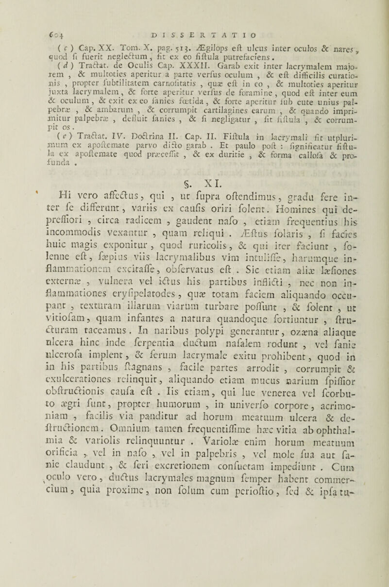 ( c ) Cap. XX. Tom. X. pag. 513. vEgilops eft ulcus inter oculos & nares, quod fi fuerit negleftum, fit ex eo fiftula putrefaciens. { d ) Traftat. de Oculis Cap. XXXfl. Garab exit inter Jacrymalem majo¬ rem , & multoties aperitur a parte verfus oculum , & eft difficilis curatio¬ nis , propter lubtilitatem carnolitatis , quae eft in eo , & multoties aperitur juxta lacrymalem, & forte aperitur verius de foramine, quod eft inter eum & oculum, & exit exeo lanies foetida, & forte aperitur l'ub cute unius pal¬ pebra; , cc ambarum , & corrumpit cartilagines earum , & quando impri¬ mitur palpebra; , defluit lanies , & fi negligatur , fit ftflula & corrum¬ pit os. ( e > Tra&at. 17. Doftrina II. Cap. II. Fiftula in kcrymali fit utpluri- mum cx apoftemate parvo difto garab . Et paulo poft : figniflcatur fiftu¬ la ex apoftemate quod praecellit , & ex duritie , <k forma calloia Sc pro¬ funda . §. XI. Hi vero affcclus, qui , ut fupra offendimus, gradu fere in¬ ter fe differunt, variis ex caufis oriri folent. Homines qui de- preffiori , circa radicem , gaudent nafo , etiam frequentius his incommodis vexantur , quam reliqui . yEftus folaris*, fi facies huic magis exponitur , quod ruricolis, & qui iter faciunt , fo- lenne eft, ftepius viis Iacrymalibus vim intuliffe, haramque in¬ flammationem exckaffe, obfervatus eft . Sic etiam aliae lafiones externa? , vulnera vel idius his partibus inflidii , nec non in¬ flammationes eryfipclatodes, qua* totam faciem aliquando occu¬ pant , texturam illarum viarum turbare poffunt , & folent , ut vitiofam, quam infantes a natura quandoque fortiuntur , ftru- cluram taceamus. In naribus polypi generantur, ozana aliaque ulcera hinc inde ferpentia dudlum nafalem rodunt , vel fanie ulcerofa implent, & ferum lacrymale exitu prohibent, quod in in his partibus ftagnans , facile partes arrodit , corrumpit & exulcerationes relinquit, aliquando etiam mucus narium fpillior obftru&ionis caufa eft . Iis etiam, qui lue venerea vel fcorbu- to agri funt, propter humorum , in univerfo corpore, acrimo¬ niam , facilis via panditur ad horum meatuum ulcera & de¬ fini etionem . Omnium tamen frequentiffime hac vitia ab Ophthal¬ mia & variolis relinquuntur . Variola enim horum meatuum orificia vel in nafo , vel in palpebris , vel mole fua aut fa¬ nie claudunt , & feri excrctionem confuetam impediunt . Cum ,oculo vero, duftus lacrymales magnum femper habent commer¬ cium, quia proxime, non folum cum perioftio, fcd & infatn-