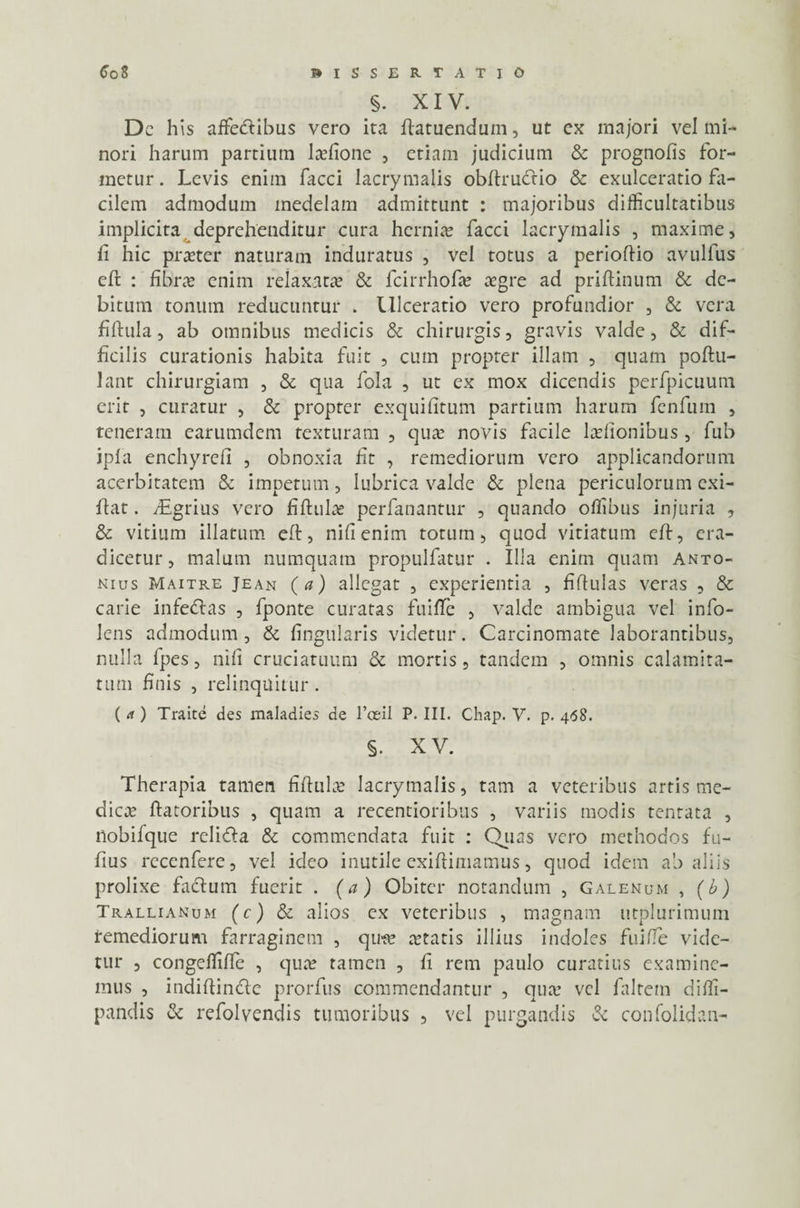 §. XIV. Dc his affie<ftibus vero ita Aatuendum, ut ex majori vel mi¬ nori harum partium Mone , etiam judicium & prognofis for¬ metur. Levis enim facci lacrymalis obftruCtio & exulceratio fa¬ cilem admodum medelam admittunt : majoribus difficultatibus implicita deprehenditur cura hernias facci lacrymalis , maxime, li hic praeter naturam induratus , vel totus a perioftio avulfus eft : fibrae enim relaxat» & fcirrhofae aegre ad priftinum & de¬ bitum tonum reducuntur . Ulceratio vero profundior , & vera fiftula, ab omnibus medicis & chirurgis, gravis valde, & dif¬ ficilis curationis habita fuit , cum propter illam , quam poftu- lant chirurgiam , & qua fola , ut ex mox dicendis perfpicuum erit , curatur , & propter exquifitum partium harum fenfum , teneram earumdem texturam , quae novis facile laefionibus, fub ipfa enchyreli , obnoxia fit , remediorum vero applicandorum acerbitatem & impetum, lubrica valde & plena periculorum cxi- lfat. fEgrius vero fiftul» perfanantur , quando oflibus injuria , & vitium illatum eft, nifienim totum, quod vitiatum eft, era¬ dicetur , malum numquam propulfatur . Illa enim quam Anto¬ nius Maitre Jean (a) allegat , experientia , fiflulas veras , & carie infedlas , fponte curatas fuiffe , valde ambigua vel info- lens admodum , & lingularis videtur. Carcinomate laborantibus, nulla fpes, nili cruciatuum & mortis, tandem , omnis calamita¬ tum finis , relinquitur . ( rf) Traite des maladies de 1’ceil P. III. Chap. V. p. 468. §. XV. Therapia tamen fiftul» lacrymalis, tam a veteribus artis me¬ die» flatoribus , quam a recentioribus , variis modis tentata , nobifque relidla & commendata fuit : Quas vero methodos fu- fius rcccnferc, vel ideo inutile exiftimamus, quod idem ab aliis prolixe facium fuerit . (a) Obiter notandum , Galenum , (b) Trallianum (c) & alios ex veteribus , magnam utplurimutn remediorum farraginem , qure aetatis illius indoles fuiffe vide¬ tur , congefliffe , quae tamen , fi rem paulo curatius examine¬ mus , indiflin&e prorfus commendantur , qu» vel faltetn difli- pandis & refolvendis tumoribus , vel purgandis & confolidan-