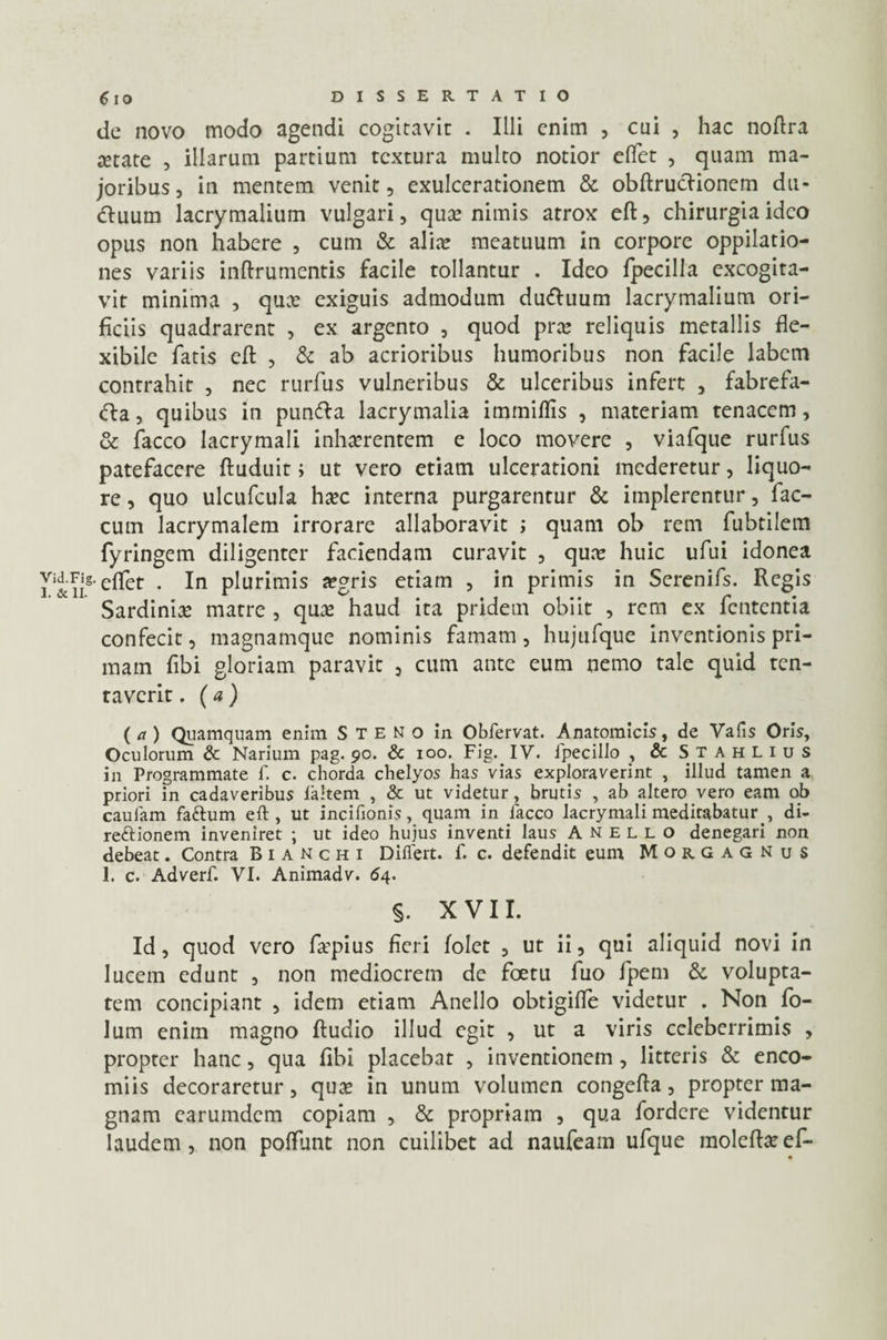 de novo modo agendi cogitavit . Illi enim , cui , hac noftra setate , illarum partium textura multo notior elfet , quam ma¬ joribus, in mentem venit, exulcerationem & obftrucfionem du¬ ctuum lacrymalium vulgari, qute nimis atrox eft, chirurgia ideo opus non habere , cum & alite meatuum in corpore oppilatio¬ nes variis inftrumentis facile tollantur . Ideo fpecilla excogita¬ vit minima , qux exiguis admodum dudhium lacrymalium ori¬ ficiis quadrarent , ex argento , quod pra; reliquis metallis fle¬ xibile fatis eft , & ab acrioribus humoribus non facile labem contrahit , nec rurfus vulneribus & ulceribus infert , fabrefa- <fta, quibus in pun<fta lacrymalia immiflis , materiam tenacem, & facco lacrymali inhaerentem e loco movere , viafque rurfus patefacere ftuduit; ut vero etiam ulcerationi mederetur, liquo¬ re , quo ulcufcula haec interna purgarentur & implerentur, fae¬ cum lacrymalem irrorare allaboravit ; quam ob rem fubtilem fyringem diligenter faciendam curavit , quae huic ufui idonea Vid.Fig. eft^t . In plurimis aegris etiam , in primis in Serenifs. Regis Sardiniae matre , quae haud ita pridem obiit , rem ex fententia confecit, magnamque nominis famam, hujufque inventionis pri¬ mam fibi gloriam paravit , cum ante eum nemo tale quid ten- taverit. (a) ( a ) Quamquam enim Steno in Obfervat. Anatomicis, de Vafis Oris, Oculorum & Narium pag. 90. & 100. Fig. IV. ipecillo , & StahLIus in Programmate f. c. chorda chelyos has vias exploraverint , illud tamen a priori in cadaveribus laltem , & ut videtur , brutis , ab altero vero eam ob caufam faftum eft, ut incifionis, quam in lacco lacrymali meditabatur, di- reftionem inveniret ; ut ideo hujus inventi laus Anello denegari non debeat. Contra Bianchi Differt, f. c. defendit eum Morgagnus 1. c. Adverf. VI. Animadv. 64. §. XVII. Id, quod vero fa-pius fieri folet , ut ii, qui aliquid novi in lucem edunt , non mediocrem de foetu fuo fpem &, volupta¬ tem concipiant , idem etiam Anello obtigifte videtur . Non fo- lum enim magno ftudio illud egit , ut a viris celeberrimis , propter hanc, qua fibi placebat , inventionem, litteris & enco- miis decoraretur, quas in unum volumen congefta, propter ma¬ gnam earumdem copiam , & propriam , qua fordere videntur laudem, non poffunt non cuilibet ad naufeam ufque moleft^ef-