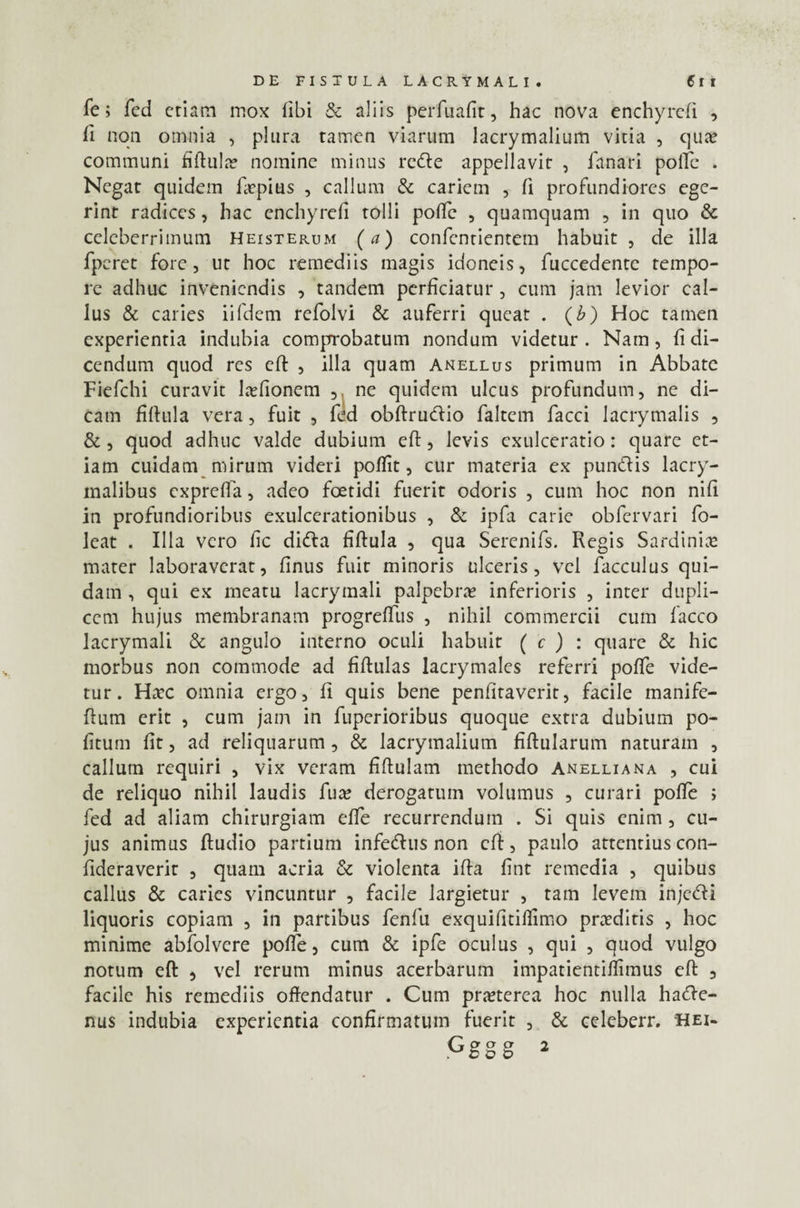Te; fed etiam mox libi & aliis perfuafit, hac nova enchyrcfi , li non omnia , plura tamen viarum lacrymalium vitia , qua; communi fiftulm nomine minus redte appellavit , fanari polle . Negat quidem fupius , callum & cariem , fi profundiores ege¬ rint radices, hac enchyrefi tolli poffe , quamquam , in quo & celeberrimum Heisterum (a) confenrientem habuit , de illa fperet fore, ut hoc remediis inagis idoneis, fuccedente tempo¬ re adhuc inveniendis , tandem perficiatur , cum jam levior cal- lus & caries iifdem refolvi & auferri queat . (£) Hoc tamen experientia indubia comprobatum nondum videtur . Nam, fi di¬ cendum quod res cft , illa quam anellus primum in Abbate Fiefchi curavit lajfionem , ne quidem ulcus profundum, ne di¬ cam fiftula vera, fuit , fed obftrudtio faltern facci lacrymalis , &, quod adhuc valde dubium eft, levis exulceratio: quare et¬ iam cuidam ni irum videri poffit, cur materia ex punitis lacry- malibus expreffa, adeo foetidi fuerit odoris , cum hoc non nifi in profundioribus exulcerationibus , & ipfa carie obfervari fo- leat . Illa vero fic diCta fiftula , qua Serenifs. Regis Sardinia; mater laboraverat, finus fuit minoris ulceris, vel facculus qui¬ dam , qui ex rneatu lacrymali palpebra; inferioris , inter dupli¬ cem hujus membranam progreffus , nihil commercii cum facco lacrymali & angulo interno oculi habuit ( c ) : quare & hic morbus non commode ad fiftulas lacrymales referri poffe vide¬ tur. Ha:c omnia ergo, fi quis bene penfitaverit, facile manife- ftum erit , cum jam in fuperioribus quoque extra dubium po¬ litum fit, ad reliquarum, & lacrymalium fiftularum naturam , callum requiri , vix veram fiftulam methodo Anelliana , cui de reliquo nihil laudis fua; derogatum volumus , curari poffe ; fed ad aliam chirurgiam effe recurrendum . Si quis enim , cu¬ jus animus ftudio partium infeCtus non cft, paulo attentius con- fideraverit , quam acria & violenta ifta fint remedia , quibus callus & caries vincuntur , facile largietur , tam levem inje<5ti liquoris copiam , in partibus fenfu exquifitiftimo proditis , hoc minime abfolvere poffe, cum & ipfe oculus , qui , quod vulgo notum eft , vel rerum minus acerbarum impatientiffimus eft , facile his remediis offendatur . Cum pra;terea hoc nulla hacte¬ nus indubia experientia confirmatum fuerit , & celeberr. hei-