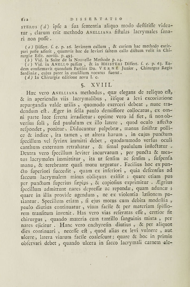 sterus (d) ipfe a fua fententia aliquo modo deftitifte videa¬ tur , clarum erit methodo Anelli an a fiftulas lacrymales fana¬ ri non pofle. ( a ) Diflert. f. c. p. 26. leviorem callum , & cariem hac methodo extir- pari pofle aflerit , quamvis hoc de leviori laltem callo di&um, velit in Chi¬ rurgias Edit, novils. p. 49$. ( b ) Vid. Ia Suite de la Nouvelle Methode p. 24. ( c ) Vid. in Anello paflim , Sc in Heisteri Diflert. f. c. p. 6$. Ea¬ dem confirmavit quondam Parifiis Dn. Verne Junior , Chirurgus Regis Sardinia;, cujus pater in confilium vocatus fuerat. ( d ) In Chirurgia; editione nova 1. c. §. XVIIL HcVC vero Anelliana methodus > qua? elegans de reliquo eft? & in aperiendis viis lacrymalibus , iifque a levi excoriatione repurgandis valde utilis , quomodo exerceri debeat , nunc tra¬ dendum eft. diger in fella paulo demifliore collocatus, ex om¬ ni parte luce ferena irradietur; optime vero id liet, fi nonob- veriiis foli , fed paululum ex illo latere , quod oculo affeifto refpondet, ponitur. Diducuntur palpebra, manus ftniftra polli¬ ce & indice , ita tamen , ut altera harum , in cujus punitura fpecillum vel fyrinx immitti debet , quodammodo verfus oculi canthum externum retrahatur , & fitnul paululum infleftatur - Dextra vero fpecillum leviter incurvatum , per puntta & mea¬ tus lacrymales immittitur , ita ut fenfim ac fenfim ,. fufpenfa. manu, & terebrante quafi motu urgeatur. Facilius hoc ex pun- <fto fuperiori fuccedit , quam ex inferiori , quia defcenfus ad faecum lacrymalem minus obliquus exiftit ; quare etiam pus per punftum fuperius fepius , & copiofius exprimitur . Agrius fpecillum admittunt nares dcprelfae ac repandae, quam aduncae » quare in illis provide agendum , ne ex violentia laefionem pa¬ tiantur. Specillum etiam , li ejus motus cum debita moacftia , paulo diutius continuatur , viam facile & per materiam fpiffio- rem traniitum invenit. Has vero vias referatas effe, certior fit chirurgus , quando materia cum tantillo fanguinis mixta , per nares ejicitur . Hanc vero enchyrefin diutius , & per aliquot dies continuari , necelfe eft , quod alias ex levi vulnere , aut ulcere, latera viarum facile coalefcunt: quare & hoc in primis obfervari debet , quando ulcera in facco lacrymali carnem *le-
