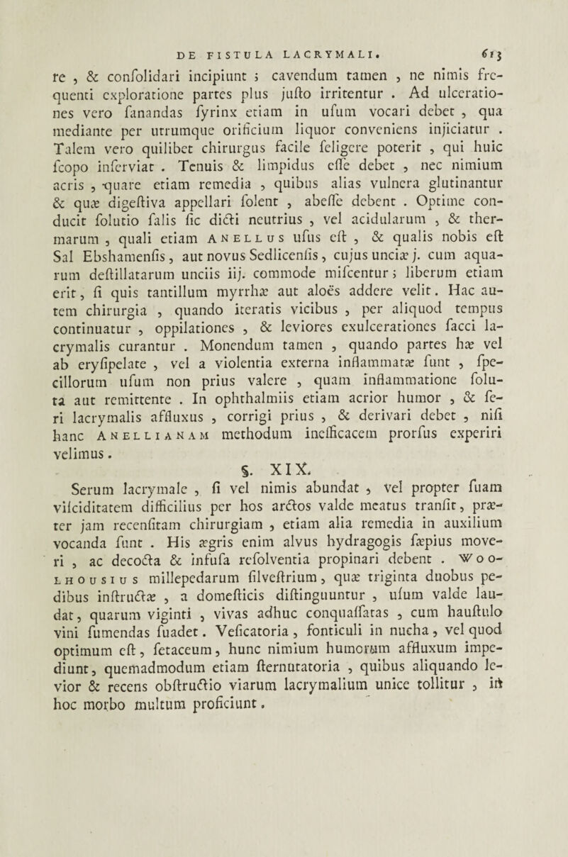 re , & confolidari incipiunt ; cavendum tamen , ne nimis fre¬ quenti exploratione partes plus jufto irritentur . Ad ulceratio¬ nes vero fanandas fyrinx etiam in ufum vocari debet , qua mediante per utrumque orificium liquor conveniens injiciatur . Talem vero quilibet chirurgus facile feligere poterit , qui huic fcopo inferviat . Tenuis & limpidus ede debet , nec nimium acris , quare etiam remedia , quibus alias vulnera glutinantur & qua? digeftiva appellari folent , abefiTe debent . Optime con¬ ducit folutio falis fic didi neutrius , vel acidularum , & ther¬ marum , quali etiam anellus ufus efl , & qualis nobis efl: Sal Ebshamenfis , aut novus Sedliceniis, cujus uncia? j. cum aqua¬ rum deftillatarum unciis iij. commode mifcentur; liberum etiam erit, fi quis tantillum myrrha? aut aloes addere velit. Hac au¬ tem chirurgia , quando iteratis vicibus , per aliquod tempus continuatur , oppilationes , & leviores exulcerationes facci la- crymalis curantur . Monendum tamen , quando partes ha? vel ab eryfipelate , vel a violentia externa inflammata? funt , fpe- cillorum ufum non prius valere , quam inflammatione folu- ta aut remittente . In ophthalmiis etiam acrior humor , & fe¬ ri lacrymalis affluxus , corrigi prius , & derivari debet , nifi hanc anellianam methodum inefficacem prorfus experiri velimus. §. XIX, Serum lacrymale , fi vel nimis abundat ? vel propter fuam vilciditatem difficilius per hos ardos valde meatus tranfit, pra?- ter jam recenfitam chirurgiam , etiam alia remedia in auxilium vocanda funt . His a?gris enim alvus hydragogis fiepius move¬ ri , ac decoda & infufa refolventia propinari debent . foo- lhousius millepedarum filvefirium, qua? triginta duobus pe¬ dibus inftruda? , a domefticis diftinguuntur , ufum valde lau¬ dat, quarum viginti , vivas adhuc conquaffatas , cum hauftulo vini fumendas fuadet. Veficatoria , fonticuli in nucha, vel quod optimum efl:, fetaceum, hunc nimium humorum affluxum impe¬ diunt, quemadmodum etiam fternutatoria , quibus aliquando le¬ vior & recens obftrudio viarum lacrymalium unice tollitur , irt hoc morbo multum proficiunt.