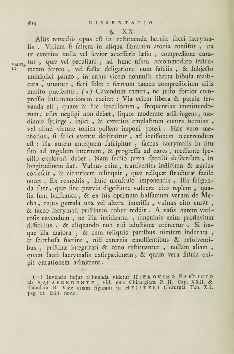 §. XX. Aliis remediis opus eft in reftituenda hernia faeci lacryma- lis . Virium fi faltem in aliqua fibrarum aconia confiftit , ira ut exterius nulla vel levior accefferit la?fio , compreflione cura- Fig tur , qua? vel peculiari , ad hunc ufum accommodato inftru- mento ferreo , vel fada deligatione cum fiafeiis , & fubjcdo multiplici panno , in cujus vicem nonnulli charta bibula mafti- cata , utuntur , fieri foler : ferreum tamen compreflorium aliis merito praefertur, (a) Cavendum tamen, ne jufto fortior com- prelfio inflammationem exciret : Via etiam libera & patula fer- vanda eft , quare & hic fpecillorum , frequentius immittendo¬ rum, ufus negligi non debet, liquor moderate adftringens, me¬ diante fiyringe , injici , & exterius emplaftrum contra hernias , vel aliud virtute tonica pollens imponi poteft . Ha?c vero me¬ thodus, fi felici eventu deftituitur , ad incifionem recurrendum eft : illa autem antequam fufeipitur , faccus Iacrymalis in fitu fuo ad angulum internum , & progreflu ad nares, mediante fpe- cilio explorari debet . Nam fiedlio juxta fipecilli deficenfum , in longitudinem fiat. Vulnus enim, tranfverfim inflidum & aegrius coaleficit , & cicatricem relinquit , qux reliqua? ftrudura? facile nocet . Ex remediis , huic ulcuficulo imponendis , illa feligen- da fiunt, qua? fine praevia digeftione vulnera cito replent , qua¬ lia fiunt balfamica, & ex his optimum balfamum verum de Mc- cha, cujus guttula una vel altera immiflfa , vulnus cito curat , & fiacco lacrymali pri(tinum robur reddit . A valis autem vari- cofis cavendum , ne illa incidantur , (anguinis enim profluvium difficilius , & aliquando non nili aduftione coercetur Si ita¬ que illa majora , & cum reliquis partibus nimium indurata , & ficirrhofia fuerint , nili externis emollientibus & refiolventi- bus , priftina? integritati & tono reftituantur , nullam aliam , quam fiacci Iacrymalis extirpationem, & quam vera fiftula exi¬ git curationem admittunt. ( a ) Inventio hujus tribuenda videtur HiERON YM o F A B*R icio ab A apendente , vid. ejus Chirurgiam P. II. Cap. XXII. & Tabulam B. Vide etiam figuram in Heisteri Chirurgia Tab. XI. pag. 11. Edit. nov£ .
