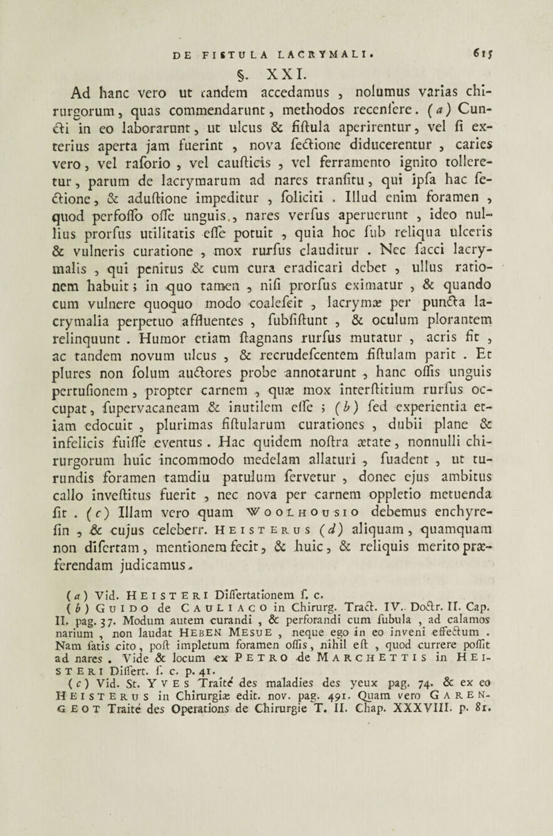 Ad hanc vero ut eandem accedamus , nolumus varias chi¬ rurgorum , quas commendarunt, methodos recenlere. (a) Cun¬ cti in eo laborarunt, ut ulcus & fiftula aperirentur, vel fi ex¬ terius aperta jam fuerint , nova fedtione diducerentur , caries vero, vel raforio , vel caufticis , vel ferramento ignito tollere¬ tur , parum de lacryraarum ad nares rranfitu, qui ipfa hac fe- dtione, & aduflione impeditur , foliciti . Illud enim foramen , quod perfoffo offe unguis., nares verfus aperuerunt , ideo nul¬ lius prorfus utilitatis die potuit , quia hoc fub reliqua ulceris & vulneris curatione , mox rurfus clauditur . Nec facci lacry- malis , qui penitus & cum cura eradicari debet , ullus ratio¬ nem habuit; in quo tamen , nifi prorfus eximatur , & quando cum vulnere quoquo modo coalefeit , lacrymo per pundla la- crymalia perpetuo affluentes , fubfiflunt , & oculum plorantem relinquunt . Humor etiam ftagnans rurfus mutatur , acris fit , ac tandem novum ulcus , & recrudefcentem hftulam parit . Et plures non folum audores probe annotarunt , hanc oflis unguis pertufionein , propter carnem ., quo mox interfinium rurfus oc¬ cupat, fupervacaneam & inutilem elfe ; (b) fed experientia et¬ iam edocuit , plurimas fiftularum curationes , dubii plane & infelicis fuiffe eventus . Hac quidem noflra cetate, nonnulli chi¬ rurgorum huic incommodo medelam allaturi , fuadent , ut tu¬ rundis foramen tamdiu patulum fervetur , donec ejus ambitus callo inveflitus fuerit , nec nova per carnem oppletio metuenda fit . (c) Illam vero quam Woolhousio debemus enchyre- fin , & cujus celeberr. heisterus (J) aliquam, quamquam non difertam, mentionem fecit, & huic, & reliquis merito pro¬ ferendam judicamus. (a) Vid. Heisteri Diflertationem f. c. (b) G u i d o de CAULiACoin Chirurg. Tracl. IV. Doftr. IT. Cap. II. pag. 37. Modum autem curandi , & perforandi cum fubula , ad calamos narium , non laudat Heben Mesue , neque ego in eo inveni effe&um . Nam fatis cito, poft impletum foramen offis, nihil eft , quod currere poffit ad nares . Vide & locum a Petro de M a r c h e t t i s in Hei¬ steri Differt, f. c. p. 41. (c) Vid. St. Yves Traite' des maladies des yeux pag. 74. & ex eo Heisterus in Chirurgi* edit. nov. pag. 491. Quam vero G a r e n- G eot Traite des Operations de Chirurgie T. II. Chap. XXXVIII- p- 81.