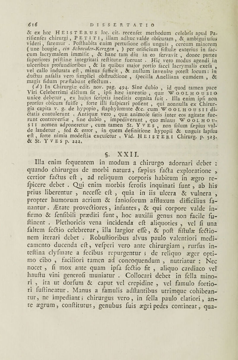 & ex hoc Heisterus Joc. cit. recenfet methodum celebris apud Pa- rifienfes chirurgi, Petiti, illam adhuc valde obicuram , & ambigui ulus videri, fatemur . Pofthabita enim pertulione offis unguis , cereum minorem (une bougie , ein Schneider-Kerzgen , ) per orificium fiftula; exterius in fae¬ cum lacrymalem immifit , & hanc tam diu in eo fervavit , donec partes fuperiores priftina; integritati reftituta; fuerunt . Hic vero modus agendi in ulceribus profundioribus , & in quibus major portio facci Iacrymalis exefa , vel callo indurata eft, minus fufficit , Sc nullum invenire poteft locum: in ductus nafalis vero fimplici obftruftione , fpecilla Anelliana eumdem , & magis fidum proflabunt effedum. {d) In Chirurgio edit. nov. pag. 494. Sine dubio , id quod tamen pace Viri Celeberrimi diftum fit , ipfi hoc inventio , quo Woolhousio unice debetur , ex hujus feriptis ineditis cognita fuit . Illa enim ipfi non prorfus oblcura fuiffe , forte illi fufpicari poffient , qui nonnulla ex Chirur¬ gia capita v. g. de hypopio, flaphylomate &c. cum Woolhousii di¬ datis contulerunt , Antiquo vero , quo animofe fatis inter eos agitato fue¬ runt controverfio , fine dubio , impediverunt , quo minus W o o L h o u- s 11 nomen adponeretur , cum tamen St. Y v e s , non folum fopius val¬ de laudetur , fied & error , in quem definitione hypopii & unguis lapfus eft, forte nimia modeftia excufetur , Vid. Heisteri Chirurg. p. <52?. & St. Y V E S p. 222. s. XXII. Illa enim fequentem in modum a chirurgo adornari debet : quando chirurgus de morbi natura, fa?pius facfta exploratione , certior faftus eft , ad reliquum corporis habitum in a?gro re- fpicere debet . Qui enim morbis ferofis inquinati funt , ab his prius liberentur , neceffe eft , quia in iis ulcera & vulnera , propter humorum acrium & fanioforum affluxum difficilius fa¬ nantur . vEtate prove&iores, infantes, & qui corpore valde in¬ firmo & fenfibili proditi funt, hoc auxilii genus non facile fu- ftinent . Plethoricis vena incidenda eft aliquoties , vel fi una falrem fedfio celebretur, illa largior effie, & poft fiftula? feftio- nem iterari debet . Robuftioribus alvus paulo valentiori medi¬ camento ducenda eft, vefperi vero ante chirurgiam , rurfus in- teftina clyfmate a fecibus repurgentur i de reliquo teger opti¬ mo cibo , faciliori tamen ad concoquendum , nutriatur : Nec nocet , fi mox ante quam ipfa fedio fit , aliquo cardiaco vel hauftu vini generofi muniatur . Collocari debet in fella mino¬ ri , ita ut dorfum & caput vel crepidine , vel famulo fortio¬ ri fuftineatur. Manus a famulis adftantibus utrimque cohibean¬ tur, ne impediant i chirurgus vero, in fella paulo elatiori, an¬ te a?grum, conftitutus, genubus fuis a?gripedes contineat, qua-