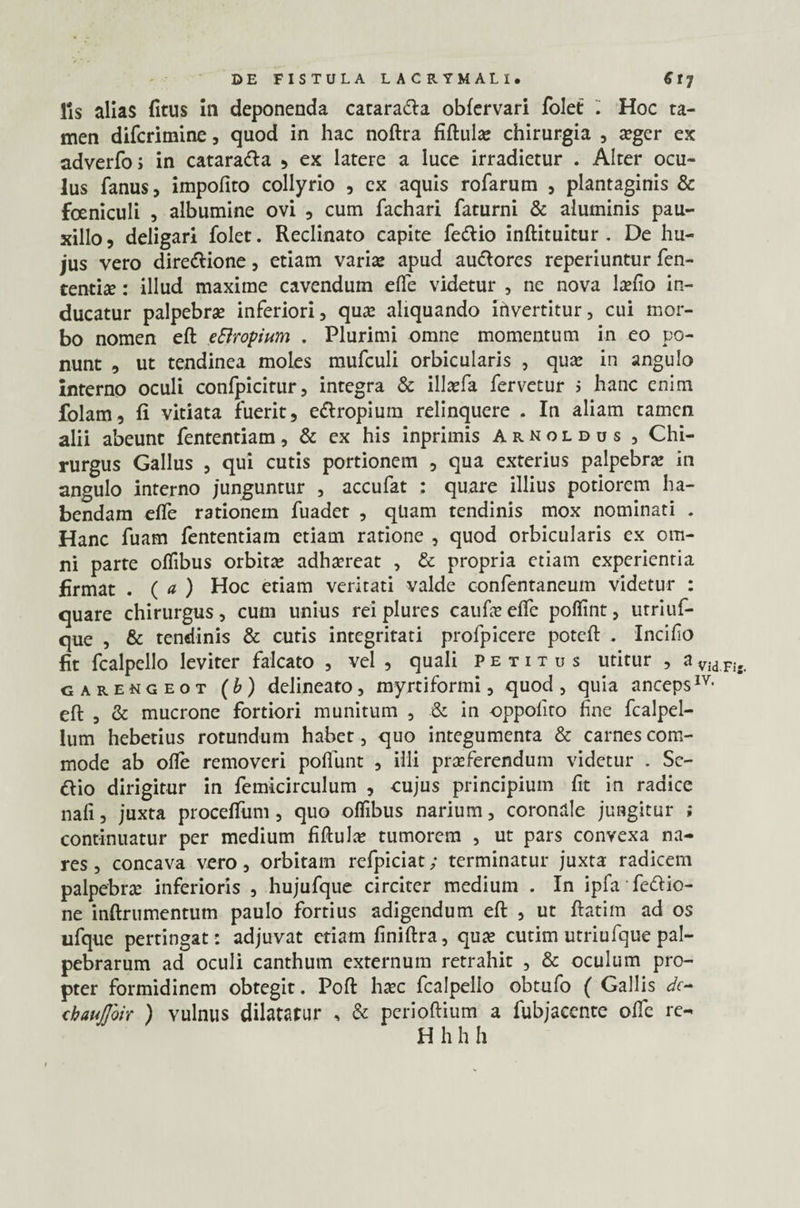 fis alias litus ili deponenda cataradla obfervari folet . Hoc ta¬ men difcrimine, quod in hac noftra fiftula: chirurgia , oger ex adverfo; in catara&a 5 ex latere a luce irradietur . Alter ocu¬ lus fanus, impolito collyrio , ex aquis rofarum , plantaginis & foeniculi , albumine ovi , cum fachari faturni & aluminis pau¬ xillo , deligari folet. Reclinato capite fe&io inftituitur . De hu¬ jus vero dire&ione, etiam varia: apud audlores reperiuntur fen- tentio: illud maxime cavendum elfe videtur , ne nova lcefio in¬ ducatur palpebrae inferiori, quae aliquando invertitur, cui mor¬ bo nomen eft eElropium . Plurimi omne momentum in eo po¬ nunt , ut tendinea moles mufculi orbicularis , quae in angulo interno oculi confpicitur, integra & illofa fervetur > hanc enim folam, li vitiata fuerit, ettropium relinquere . In aliam tamen alii abeunt fententiam, & ex his inprimis Arnoldus , Chi¬ rurgus Gallus , qui cutis portionem , qua exterius palpebra: in angulo interno junguntur , accufat : quare illius potiorem ha¬ bendam elfe rationem fuadct , qUam tendinis mox nominati . Hanc fuam fententiam etiam ratione , quod orbicularis ex om¬ ni parte offibus orbita: adhoreat , & propria etiam experientia firmat . ( a ) Hoc etiam veritati valde confentaneuin videtur : quare chirurgus, cum unius rei plures caufo elfe poffint, utriuf- que , & tendinis & cutis integritati profpicere poteft . Incifo fit fcalpello leviter falcato , vel , quali petitus utitur , a Vid Fi, garengeot (b) delineato, myrtiformi, quod , quia anceps1V< eft , & mucrone fortiori munitum , & in oppolito fine fcalpel- lum hebetius rotundum habet, quo integumenta & carnes com¬ mode ab ofte removeri poliunt , illi proferendum videtur . Sc- &io dirigitur in femicirculum , cujus principium fit in radice nafi, juxta proceftiim, quo offibus narium, coronale jungitur ; continuatur per medium fiftulo tumorem , ut pars convexa na¬ res, concava vero, orbitam refpiciat; terminatur juxta radicem palpebro inferioris , hujufque circiter medium . In ipfa fettio- ne inftrumentum paulo fortius adigendum eft , ut ftatim ad os ufque pertingat: adjuvat etiam finiftra, quo cutim utriufque pal¬ pebrarum ad oculi canthum externum retrahit , & oculum pro¬ pter formidinem obtegit. Poft hoc fcalpello obtufo ( Gallis dc- chaujjoir ) vulnus dilatatur , & perioftium a fubjaccnte ofie re-