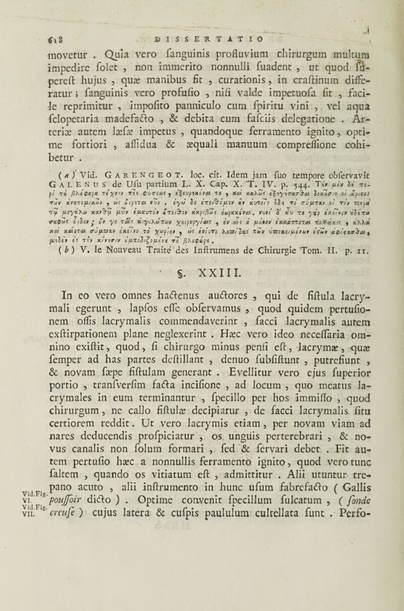movetur . Quia vero fanguinis profluvium chirurgum inultum impedire folet , non immerito nonnulli fuadent , ut quod f3> perefi: hujus , qua? manibus fit , curationis, in craflanum diffe¬ ratur i fanguinis vero profufio 3 nifi valde impetuofa fit , faci¬ le reprimitur , impofito panniculo cum fpiritu vini , vel aqua felopetaria madefado , & debita cum fafeiis delegatione . Ar¬ teriae autem laffa? impetus , quandoque ferramento ignito, opti¬ me fortiori , affidua & requali manuum compreffione cohi¬ betur . (ut) Vid. Garengeot. Ioc. clt. Idem jam fuo tempore obfervavlt Galenus de Ufu partium L. X. Cap. X. 'T. IV. p. 544. T»Y ue» J* xs- fi toc fiXsQXfx xtx*'v T1! Qvvsas f e^BVfnxsft/A ts > xiia v.xhus e^iyio-ocrSaA loxtltriv at xfi?ot ruv xvxxojAr/.uv , as tifixttA ivv . sytS Js exe&oja\v xn xvtois riS>i ts' aby,xxv si rop ■zrxpas’ Tii fAsyxXa y.xp&i> flvy SfAXVTop sxsfoo» xjcp/^S’? eaifxxsveiA. vont S’ xv rs y%? iv.sipov ilsxu trxfas itiop • tr ys xiyiXuxun ^s/papy/eM? , sv mo £ /xotov ixv.bmxtAA xj#~kx.;s , xXXx »ccia xoabtm <r-jy.zsxv susino to Xaf'!0> > svtovg Xszstlxs THv VTaonst/Asnap o<?up af/gxtrStu > fAA^BP ES TAU xfpITtV BtAXoh^O/AEUS TX fiXBQXjM. (b) V. le Nouveau Traite des Inftrumens de Chirurgie Tom. II. p. 11. §. XXIII. In eo vero omnes hadenus audores , qui de fiftula lacry- mali egerunt , Iapfos effe obfervainus , quod quidem pertufio- nem ollis lacrymalis commendaverint , facci lacrymalis autem exftirpationem plane neglexerint . Hccc vero ideo neceffaria om¬ nino exiftit, quod, fi chirurgo minus penli efi:, lacryma?, qua» femper ad has partes dcflillant , denuo fubfiftunt , putrefiunt , & novam fa?pe fiftulam generant . Evellitur vero ejus fuperior portio , tranfverfim fada incifione , ad locum , quo meatus la- crymales in eum terminantur 3 fpecillo per hos immilio , quod chirurgum, ne callo fiUulx decipiatur , de facci lacrymalis. litu certiorem reddit. Ut vero lacrymis etiam 5 per novam viam ad nares deducendis profpiciatur , os unguis perterebrari 3 & no¬ vus canalis non folum formari , fed & fervari debet . Fit au¬ tem pertufio harc a nonnullis ferramento ignito, quod vero tunc faltem , quando os vitiatum efi: , admittitur . Alii utuntur tre- . pano acuto 3 alii inftrumento in hunc ufum fabrefado ( Gallis vi. g poujfoir dido) . Optime convenit fpecillum fulcatum , (fonde vilF‘s creufe ) cujus latera & cufpis paululum cultellata funt . Perfo-