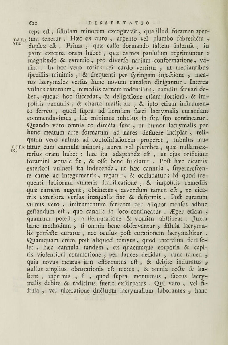 ccps eft, fiftulam minorem excogitavit, qua illud foramen aper-' Vid.Fig.tum tenetur . Haec ex auro , argento vel plumbo fabrefadla * V,II> duplex eft . Prima , quae callo formando faltem inferuit , in parte externa oram habet , qua carnes paululum reprimuntur : magnitudo & extenlio, pro diverfa narium conformatione, va¬ riat . In hoc vero totius rei cardo vertitur ,• ut mediantibus fpccillis minimis , & frequenti per fyringam inje&ione , mea¬ tus lacrymales verfus hunc novum canalem dirigantur . Interea vulnus externum , remediis carnem rodentibus, tamdiu fervari de¬ bet , quoad hoc fuccedat, & deligatione etiam fortiori, & im¬ politis pannulis , & charta mafticata , & ipfo etiam inftrumen- ro ferreo , quod fupra ad herniam facci Iacrymalis curandam commendavimus , hic minimus tubulus in litu fuo contineatur. Quando vero omnia eo diredla funt , ut humor lacrymalis per hunc meatum arte formatum ad nares defluere incipiat , reli¬ quum vero vulnus ad confolidationem properet , tubulus mu- vid.Fig. tatur cum cannula minori, aurea vel plumbea, quae nullam ex¬ terius oram habet : haec ita adaptanda eft , ut ejus orificium foramini «quale fit , & ofle bene fulciatur . Poft haec cicatrix exteriori vulneri ita inducenda, ut heee cannula , fupercrefcen- te carne ac integumentis, tegatur, & occludatur; id quod fre¬ quenti labiorum vulneris fcarificatione , & impolitis remediis quae carnem augent, obtinetur; cavendum tamen eft , ne cica¬ trix exteriora verfus inaequalis fiat & deformis . Poft curatum vulnus vero , inftrumentum ferreum per aliquot menfes adhuc geftandum eft , quo canalis in loco contineatur vEgcr etiam , quantum poteft , a fternutatione & vomitu abftineat . Juxta hanc methodum , fi omnia bene obfervantur , fiftula lacryina- lis perfedie curatur, nec oculus poft curationem lacrymabitur . Quamquam enim poft aliquod tempus, quod interdum fieri fo- let , haec cannula tandem , ex quacumque corporis & capi¬ tis violentiori commotione , per fauces decidat , tunc tamen , quia novus meatus jam efformatus eft , & debite induratus y nullus amplius obturationis eft metus , & omnia recftc fe ha¬ bent , inprimis , fi , quod fupra monuimus , faccus lacry¬ malis debite & radicitus fuerit exftirpatus . Qui vero , vel fi¬ ftula > vel ulceratione duftuum Iacrymalium laborantes y hanc