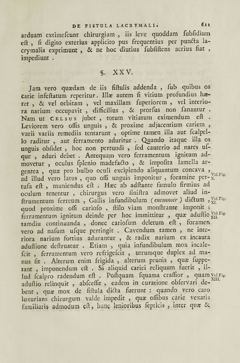 arduam extimefcunt chirurgiam , iis leve quoddam fubfidium eft , fi digito exterius applicito pus frequentius per pundla la- Crymalia exprimunt , & ne hoc diutius fubfiftens acrius fiat , impediunt . §. XXV. Jam vero quasdam de iis fiftulis addenda , fub quibus os carie infeftatum reperitur. Illas autem fi vitium profundius has- ret , & vel orbitam > vel maxillam fuperiorem , vel interio¬ ra narium occupavit , difficilius , & prorfus non fanantur . Nam ut celsus jubet , totum vitiatum eximendum eft . Leviorem vero olfis unguis , & proxime adjacentium cariem , varii variis remediis tentarunt , optime tamen illa aut fcalpel- lo raditur , aut ferramento aduritur . Quando itaque illa os unguis obfidet , hoc non pertundi , fed cauterio ad nares uf- que , aduri debet . Antequam vero ferramentum ignitum ad¬ movetur j oculus fplenio madefacio , & impolita lamella ar¬ gentea , quas pro bulbo oculi excipiendo aliquantum concava , . ad illud vero latus , quo olfi unguis imponitur , foramine per-x.‘ 'F‘£' tufa eft , muniendus eft , Hasc ab adftante famulo firmius ad oculum tenentur , chirurgus vero finiftra admovet aliud in- ftrumentum ferreum , Gallis infundibulum (entonnoir ) didlum j^dvig. quod proxime olfi cariofo , ftilo viam monftrante imponit.; ferramentum ignitum deinde per hoc immittitur , quas aduftio JjdFig> tamdiu continuanda , donec cariofum deletum eft , foramen vero ad nafum ufque pertingit . Cavendum tamen , ne inte¬ riora narium fortius adurantur , & radix narium ex incauta aduftione deftruatur . Etiam , quia infundibulum mox incale- fcit , ferramentum vero refrigefeit , utrumque duplex ad ma¬ nus fit < Alterum enim frigida , alterum prunis , quas fuppe- tant , imponendum eft . Si aliquid cariei reliquum fuerit , il¬ lud fcalpro radendum eft . Poftquam fquama craffior , quamvrfTi* aduftio relinquit , abfceflit , eadem in curatione obfervari de-' bent , quas mox de fiftula didla fuerunt : quando vero caro luxurians chirurgum valde impedit , quas oliibus carie vexatis familiaris admodum eftj hanc lenioribus feptkls , inter quas &