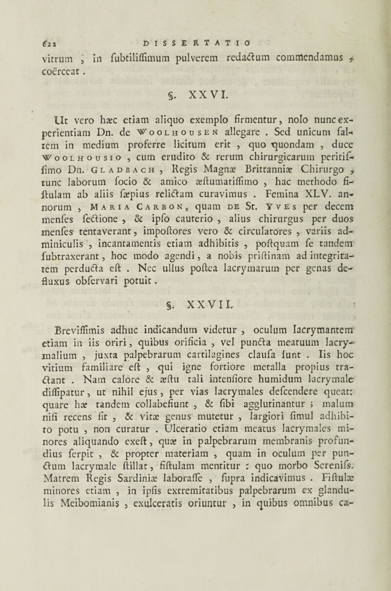 vitrum , in fubtiliflimum pulverem redadum commendamus * coercear. §. XXVI. Ut vero ha?c etiam aliquo exemplo firmentur, nolo nunc ex¬ perientiam Dn. de f oolhodsen allegare . Sed unicum fal-> rem in medium proferre licitum erit , quo tjuondam , duce Woolhousio , cum erudito & rerum chirurgicarum peritif- fimo Dn. gladbach , Regis Magna? Brittannia? Chirurgo f tunc laborum fodo & amico a?ftumatiffimo , hac methodo fi- Aulam ab aliis fa?pius relidam curavimus . Femina XLV. an» norum , Maria Carbon, quam de St. Yves per decem menfes fedione , & ipfo cauterio , alius chirurgus per duos menfes tentaverant, impoftores vero & circulatores , variis ad¬ miniculis , incantamentis etiam adhibitis , poftquam fe tandem fubtraxerant, hoc modo agendi, a nobis priftinam ad integrita¬ tem perduda eft . Nec ullus poftea lacrymarum per genas de¬ fluxus obfervari potuit. §. XXVIL Breviflimis adhuc indicandum videtur , oculum lacrymantem etiam in iis oriri, quibus orificia , vel punda meatuum lacry-- malium , juxta palpebrarum cartilagines claufa funt . Iis hoc vitium familiare eft , qui igne fortiore metalla propius tra¬ dant . Nam calore & a?ftu tali intenfiore humidum lacrymale dillipatur, ut nihil ejus, per vias laerymales defeendere queat: quare ha? tandem collabefiunt , & fibi agglutinantur ; malum nifi recens fit , & vita? genus mutetur , largiori fimul adhibi¬ to potu , non curatur . Ulceratio etiam meatus laerymales mi¬ nores aliquando exeft, qua? in palpebrarum membranis profun¬ dius ferpit , & propter materiam , quam in oculum per pun- dum lacrymale ftillat, fiftulam mentitur r quo morbo Serenifs. Matrem Regis Sardinia? laborafle , fupra indicavimus . Fiftula? minores etiam , in ipfis extremitatibus palpebrarum ex glandu¬ lis Meibomianis , exulceratis oriuntur , in quibus omnibus ca-