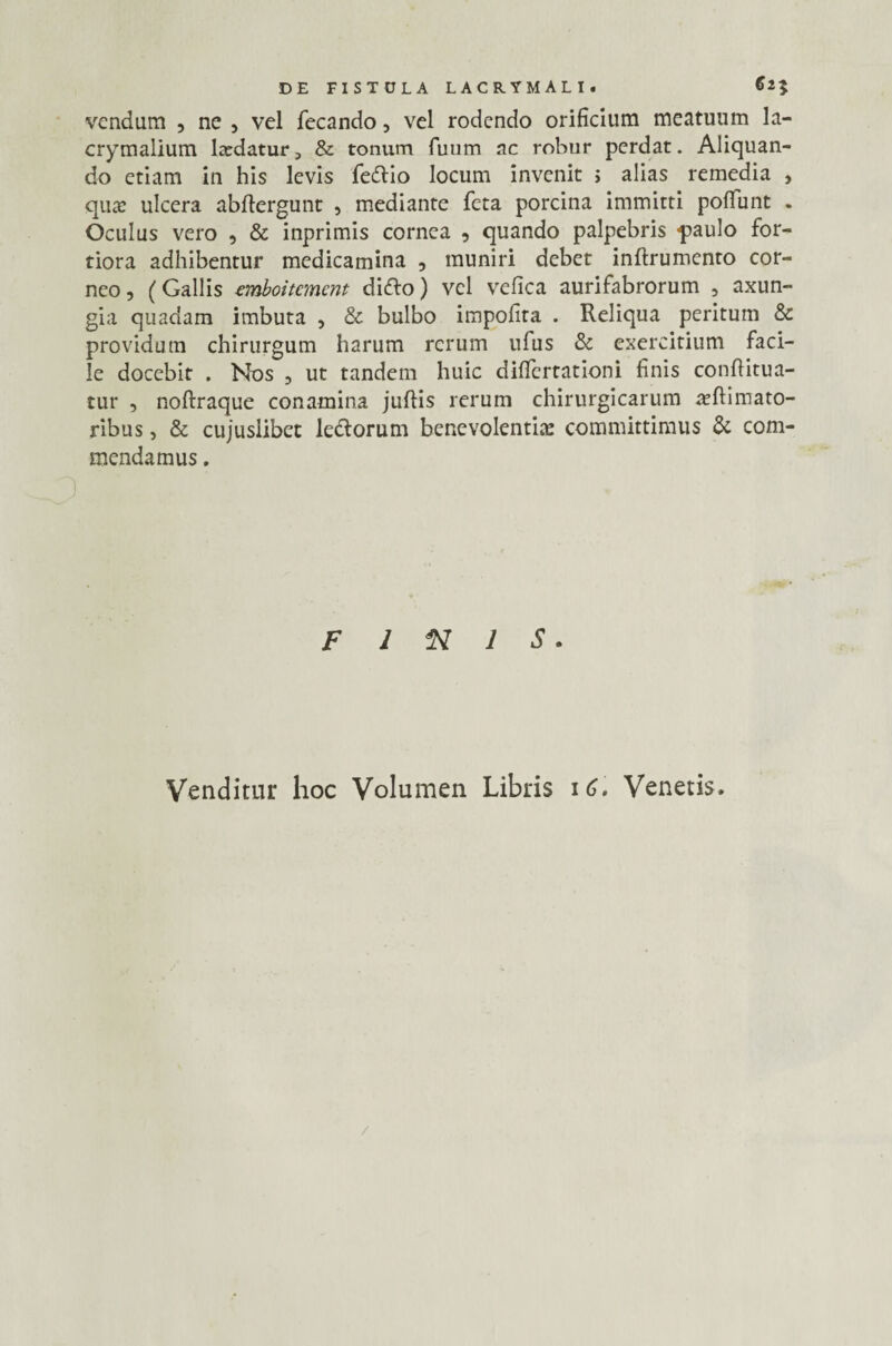 vendum , ne , vel fecando, vel rodendo orificium meatuum la- crymalium ludatur, & tonum fuum ac robur perdat. Aliquan¬ do etiam in his levis feftio locum invenit > alias remedia , qua? ulcera abftergunt , mediante feta porcina immitti poliunt . Oculus vero , & inprimis cornea , quando palpebris «paulo for¬ tiora adhibentur medicamina , muniri debet inftrumento cor¬ neo, (Gallis emboitcmcnt difto) vel vefica aurifabrorum , axun¬ gia quadam imbuta , & bulbo impolita . Reliqua peritum & providum chirurgum harum rerum ufus & exercitium faci¬ le docebit . Nos , ut tandem huic dilfertationi finis conftitua- tur , noftraque conamina juftis rerum chirurgicarum animato¬ ribus , & cujuslibet ledorum benevolentia committimus & com¬ mendamus . Finis. Venditur hoc Volumen Libris 16. Venetis.
