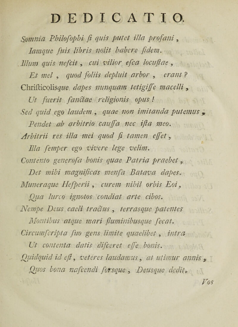 Somnia Philofophi fi quis putet illa profani 5 Iamque fuis libris nolit habere fidem. . Illum quis nefcit, cui vilior e fica locufiae , Et mei , quod foliis depluit arbor , erant ? Chrifticoiis^w dapes nunquam tetigiffe macelli 9 Ut fuerit fanctae religionis opus! Sed quid ego laudem , quae non imitanda putemus „ Pendet ah arbitrio cauffa nec ifia meo. Arbitrii res illa mei quod fi tamen effiet-9 Illa femper ego vivere lege velim* Contento generofa bonis quae Patria praebet, Det mihi magnificas menfa Batava dapes. Muneraque Hefperii , curem nihil orbis Eoi 9 Qua lurco ignotos condiat arte cibos. Nempe Deus caeli tractus 9 terrasque patentes Montibus atque mari fluminibusque fecat. Circumfcripta fuo gens limite quaelibet, intra Ut contenta datis difceret efife bonis. Quidquid id e fi 5 veteres laudamus , at utimur annis 9 Quos bona nafcendi forsque 9 Deusque dedit. Vos