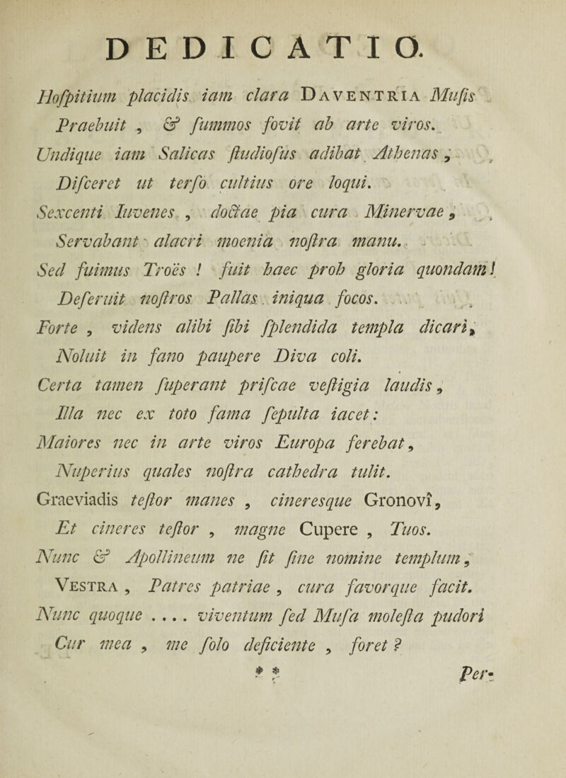Hofpitium placidis iam clara Daventria Mu fis Praebuit , & fummos fovit ab arte viros. Undique iam Salicas ftudiofus adibat Athenas 7 Difceret ut terfo cultius ore loqui. Sexcenti luvenes , doctae pia cura Minervae 9 Servabant' alacri moenia noftra manu. Sed fuimus Troes ! fuit haec proh gloria quondam Deferuit noflros Pallas, iniqua focos. Forte , videns alibi fibi fplendicla templa dicari * Noluit in fano paupere Diva coli. Certa tamen fuperant prifeae veftigia laudis, Illa nec ex toto fama fepulta iacet: Maiores nec in arte viros Europa ferebat, Nuperius quales noftra cathedra tulit. Graeviadis te flor manes , cineres eque Gronovi, Et cineres teftor 9 magne Cupere , Tuos. Nunc & Apollineum ne fit fine nomine templum 9 Vestra , Patres patriae , cura favorque facit. Nunc quo eque .... viventum feci Mufa mole fla pudori Cur mea 9 me folo deficiente 9 foret ? * f. per