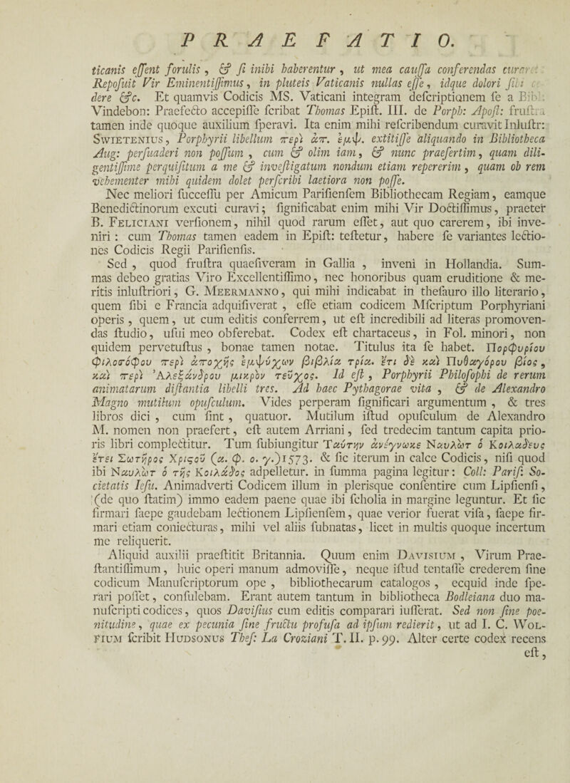 ticanis ejjent forulis, c? fi inibi haberentur , ut mea cauffa conferendas cura Repofuit Vir Eminentifiimus, in pluteis Vaticanis nullas ejfe, idque dolori fibi der e &c. Et quamvis Codicis MS. Vaticani integram defcripticmem fe a Eih Vindebon: Praefecto accepiffe feribat Thomas Epift. III. de Porph: Apofi: fruili tamen inde quoque auxilium fperavi. Ita enim mihi referibendum curavit Inluitr: Swietenius, P'orphyrii libellum περί άπ. εμφ. extitijfe aliquando in Bibliotheca Aug: perfuaderi non poffum , cum & olim iam, & nunc praefertim, quam dili- gentifime perquifitum a me & inveftigatum nondum etiam repererim, quam ob rem vehementer mihi quidem dolet perferibi laetiora non pofife. Nec meliori fucceiTu per Amicum Parifienfem Bibliothecam Regiam, eamque Benedi&inorum excuti curavi; fignificabat enim mihi Vir Doctiilimus, praeter B. Feliciani verfionem, nihil quod rarum eflet, aut quo carerem, ibi inve¬ niri : cum Thomas tamen eadem in Epift: teffcetur, habere fe variantes lectio¬ nes Codicis Regii Parifienfis. Sed , quod fruftra quaeflveram in Gallia , inveni in Hollandia. Sum¬ mas debeo gratias Viro Excellentillimo, nec honoribus quam eruditione & me¬ ritis inluftriori, G. Meermanno , qui mihi indicabat in thefauro illo literario, quem fibi e Francia adquifi verat , eife etiam codicem Mfcriptum Porphyriani operis, quem, ut cum editis conferrem, ut eft incredibili ad literas promoven¬ das itudio, ufui meo obferebat. Codex eft chartaceus, in Fol. minori, non quidem pervetuilus , bonae tamen notae. Titulus ita fe habet. Πορφυρίου φιλοσόφου περί αποχής εμφνχων βιβλία τρία, ϊτι δε καί Πυβαγορου βίος , καί περί 'Αλεξάνδρου μικρόν τεύχος. Id efl , Porphyrii Philofophi de rerum animatarum diflantia libelli tres. Ad haec Pythagorae vita , de Alexandro Magno mutilum opufculum. Vides perperam fignificari argumentum , & tres libros dici , cum fint , quatuor. Mutilum iffcud opufculum de Alexandro M. nomen non praefert, eil autem Arriani, fed tredecim tantum capita prio¬ ris libri complectitur. Tum fubiungitur Ύαύτψ άνεγνωκε Nαυλωτ 6 Kοιλαδευς ετει Σωτήρος Χριςον (α. φ. ο. y.)i573· & fic iterum in calce Codicis, nifi quod ibi Ναι/λωτ 6 τής Kοιλάδος adpelletur. in fumma pagina legitur: Coli: Parifi So¬ cietatis lefu. Animadverti Codicem illum in plerisque confentire cum Lipfienfi, !(de quo ftatim) immo eadem paene quae ibi fcholia in margine leguntur. Et fic firmari faepe gaudebam lectionem Lipfienfem, quae verior fuerat vifa, faepe fir¬ mari etiam coniecturas, mihi vel aliis fubnatas, licet in multis quoque incertum me reliquerit. Aliquid auxilii praeilitit Britannia. Quum enim Davisium , Virum Prae- ilantiilimum, huic operi manum admoviffe, neque iitud tentafle crederem fine codicum Manufcriptorum ope , bibliothecarum catalogos , ecquid inde fpe- rari pollet, confulebam. Erant autem tantum in bibliotheca Bodleiana duo ma- nuferipti codices, quos Davifius cum editis comparari iuflerat. Sed non fine poe¬ nitudine , quae ex pecunia fine fructu profufa ad ipfum redierit, ut ad I. C. Wol- EiuM feribit Hudsonus Tbef: La Croziani T. II. p. 99. Alter certe codex recens eil,